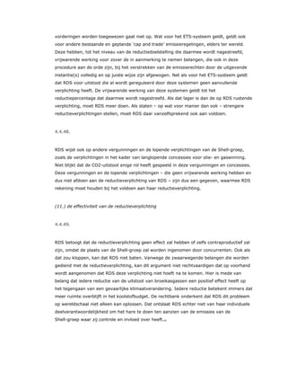 vorderingen worden toegewezen gaat niet op. Wat voor het ETS-systeem geldt, geldt ook
voor andere bestaande en geplande ‘cap and trade’ emissieregelingen, elders ter wereld.
Deze hebben, tot het niveau van de reductiedoelstelling die daarmee wordt nagestreefd,
vrijwarende werking voor zover de in aanmerking te nemen belangen, die ook in deze
procedure aan de orde zijn, bij het verstrekken van de emissierechten door de uitgevende
instantie(s) volledig en op juiste wijze zijn afgewogen. Net als voor het ETS-systeem geldt
dat RDS voor uitstoot die al wordt gereguleerd door deze systemen geen aanvullende
verplichting heeft. De vrijwarende werking van deze systemen geldt tot het
reductiepercentage dat daarmee wordt nagestreefd. Als dat lager is dan de op RDS rustende
verplichting, moet RDS meer doen. Als staten – op wat voor manier dan ook – strengere
reductieverplichtingen stellen, moet RDS daar vanzelfsprekend ook aan voldoen.
4.4.48.
RDS wijst ook op andere vergunningen en de lopende verplichtingen van de Shell-groep,
zoals de verplichtingen in het kader van langlopende concessies voor olie- en gaswinning.
Niet blijkt dat de CO2-uitstoot enige rol heeft gespeeld in deze vergunningen en concessies.
Deze vergunningen en de lopende verplichtingen – die geen vrijwarende werking hebben en
dus niet afdoen aan de reductieverplichting van RDS – zijn dus een gegeven, waarmee RDS
rekening moet houden bij het voldoen aan haar reductieverplichting.
(11.) de effectiviteit van de reductieverplichting
4.4.49.
RDS betoogt dat de reductieverplichting geen effect zal hebben of zelfs contraproductief zal
zijn, omdat de plaats van de Shell-groep zal worden ingenomen door concurrenten. Ook als
dat zou kloppen, kan dat RDS niet baten. Vanwege de zwaarwegende belangen die worden
gediend met de reductieverplichting, kan dit argument niet rechtvaardigen dat op voorhand
wordt aangenomen dat RDS deze verplichting niet hoeft na te komen. Hier is mede van
belang dat iedere reductie van de uitstoot van broeikasgassen een positief effect heeft op
het tegengaan van een gevaarlijke klimaatverandering. Iedere reductie betekent immers dat
meer ruimte overblijft in het koolstofbudget. De rechtbank onderkent dat RDS dit probleem
op wereldschaal niet alleen kan oplossen. Dat ontslaat RDS echter niet van haar individuele
deelverantwoordelijkheid om het hare te doen ten aanzien van de emissies van de
Shell-groep waar zij controle en invloed over heeft.82
 