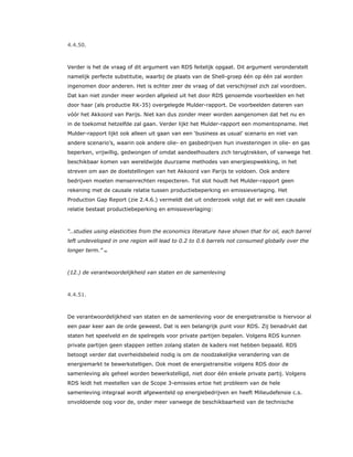 4.4.50.
Verder is het de vraag of dit argument van RDS feitelijk opgaat. Dit argument veronderstelt
namelijk perfecte substitutie, waarbij de plaats van de Shell-groep één op één zal worden
ingenomen door anderen. Het is echter zeer de vraag of dat verschijnsel zich zal voordoen.
Dat kan niet zonder meer worden afgeleid uit het door RDS genoemde voorbeelden en het
door haar (als productie RK-35) overgelegde Mulder-rapport. De voorbeelden dateren van
vóór het Akkoord van Parijs. Niet kan dus zonder meer worden aangenomen dat het nu en
in de toekomst hetzelfde zal gaan. Verder lijkt het Mulder-rapport een momentopname. Het
Mulder-rapport lijkt ook alleen uit gaan van een ‘business as usual’ scenario en niet van
andere scenario’s, waarin ook andere olie- en gasbedrijven hun investeringen in olie- en gas
beperken, vrijwillig, gedwongen of omdat aandeelhouders zich terugtrekken, of vanwege het
beschikbaar komen van wereldwijde duurzame methodes van energieopwekking, in het
streven om aan de doelstellingen van het Akkoord van Parijs te voldoen. Ook andere
bedrijven moeten mensenrechten respecteren. Tot slot houdt het Mulder-rapport geen
rekening met de causale relatie tussen productiebeperking en emissieverlaging. Het
Production Gap Report (zie 2.4.6.) vermeldt dat uit onderzoek volgt dat er wél een causale
relatie bestaat productiebeperking en emissieverlaging:
“..studies using elasticities from the economics literature have shown that for oil, each barrel
left undeveloped in one region will lead to 0.2 to 0.6 barrels not consumed globally over the
longer term.” 83
(12.) de verantwoordelijkheid van staten en de samenleving
4.4.51.
De verantwoordelijkheid van staten en de samenleving voor de energietransitie is hiervoor al
een paar keer aan de orde geweest. Dat is een belangrijk punt voor RDS. Zij benadrukt dat
staten het speelveld en de spelregels voor private partijen bepalen. Volgens RDS kunnen
private partijen geen stappen zetten zolang staten de kaders niet hebben bepaald. RDS
betoogt verder dat overheidsbeleid nodig is om de noodzakelijke verandering van de
energiemarkt te bewerkstelligen. Ook moet de energietransitie volgens RDS door de
samenleving als geheel worden bewerkstelligd, niet door één enkele private partij. Volgens
RDS leidt het meetellen van de Scope 3-emissies ertoe het probleem van de hele
samenleving integraal wordt afgewenteld op energiebedrijven en heeft Milieudefensie c.s.
onvoldoende oog voor de, onder meer vanwege de beschikbaarheid van de technische
 