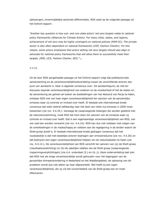 oplossingen, onvermijdelijke sectorale differentiatie. RDS wijst op de volgende passage uit
het Oxford-rapport:
“Another key question is how sub- and non-state actors' net zero targets relate to national
policy frameworks (Alliances for Climate Action). For many cities, states, and regions,
achievement of net zero may be highly contingent on national policies (RAM CC). The private
sector is also often dependent on national frameworks (CDP, Fashion Charter). For this
reason, some actors emphasize that actors setting net zero targets should also align or
advocate for national policy frameworks that will allow them to successfully meet their
targets. (RMI, UCS, Fashion Charter, SEI).” 84
4.4.52.
Uit de door RDS aangehaalde passage uit het Oxford-rapport volgt dat publiek/private
samenwerking en de verantwoordelijkheidsverdeling tussen de verschillende actoren een
punt van aandacht is. Daar is algehele consensus over. Dit aandachtspunt, de niet ter
discussie staande verantwoordelijkheid van anderen en de onzekerheid of het de staten en
de samenleving als geheel zal lukken de doelstellingen van het Akkoord van Parijs te halen,
ontslaan RDS niet van haar eigen verantwoordelijkheid ten aanzien van de aanzienlijke
emissies waar zij controle en invloed over heeft. Er bestaat ook internationaal brede
consensus dat ieder bedrijf zelfstandig naar het doel van netto nul emissies in 2050 moet
toewerken (zie rov. 4.4.34.). Vanwege de zwaarwegende belangen die worden gediend met
de reductieverplichting, moet RDS het hare doen ten aanzien van de emissies waar zij
controle en invloed over heeft. Dat is een eigenstandige verantwoordelijkheid van RDS, van
wie veel kan worden verwacht (zie rov. 4.4.16). RDS kan dus niet volstaan met volgen van
de ontwikkelingen in de maatschappij en voldoen aan de regelgeving in de landen waarin de
Shell-groep actief is. Er bestaat internationaal breed gedragen consensus dat het
noodzakelijk is dat niet-statelijke actoren bijdragen aan emissiereductie (zie rov. 4.4.26) en
dat bedrijven een eigen verantwoordelijkheid hebben om de reductiedoelen te halen (zie
rov. 4.4.13.). De verantwoordelijkheid van RDS verschilt ten aanzien van (a) de Shell-groep
(resultaatsverplichting) en (b) de zakelijke relaties van de Shell groep (zwaarwegende
inspanningsverplichtingen) (zie 4.4. onderdeel (5.) en (6..)). Deze onderverdeling laat zien
dat RDS niet als enige verantwoordelijk wordt gehouden voor het tegengaan van de
gevaarlijke klimaatverandering in Nederland en het Waddengebied; de oplossing van dit
probleem wordt dus niet alleen op haar afgewenteld. Wel heeft zij een eigen
verantwoordelijkheid, die zij via het concernbeleid van de Shell-groep kan en moet
effectueren.
 