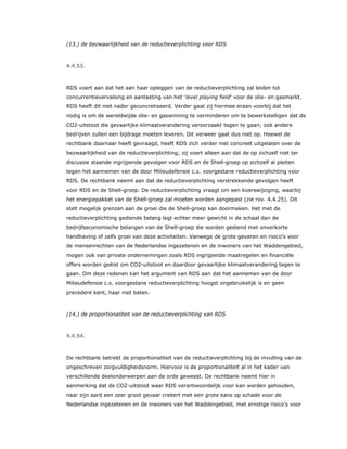 (13.) de bezwaarlijkheid van de reductieverplichting voor RDS
4.4.53.
RDS voert aan dat het aan haar opleggen van de reductieverplichting zal leiden tot
concurrentievervalsing en aantasting van het ‘level playing field’ voor de olie- en gasmarkt.
RDS heeft dit niet nader geconcretiseerd. Verder gaat zij hiermee eraan voorbij dat het
nodig is om de wereldwijde olie- en gaswinning te verminderen om te bewerkstelligen dat de
CO2-uitstoot die gevaarlijke klimaatverandering veroorzaakt tegen te gaan; ook andere
bedrijven zullen een bijdrage moeten leveren. Dit verweer gaat dus niet op. Hoewel de
rechtbank daarnaar heeft gevraagd, heeft RDS zich verder niet concreet uitgelaten over de
bezwaarlijkheid van de reductieverplichting; zij voert alleen aan dat de op zichzelf niet ter
discussie staande ingrijpende gevolgen voor RDS en de Shell-groep op zichzelf al pleiten
tegen het aannemen van de door Milieudefensie c.s. voorgestane reductieverplichting voor
RDS. De rechtbank neemt aan dat de reductieverplichting verstrekkende gevolgen heeft
voor RDS en de Shell-groep. De reductieverplichting vraagt om een koerswijziging, waarbij
het energiepakket van de Shell-groep zal moeten worden aangepast (zie rov. 4.4.25). Dit
stelt mogelijk grenzen aan de groei die de Shell-groep kan doormaken. Het met de
reductieverplichting gediende belang legt echter meer gewicht in de schaal dan de
bedrijfseconomische belangen van de Shell-groep die worden gediend met onverkorte
handhaving of zelfs groei van deze activiteiten. Vanwege de grote gevaren en risico’s voor
de mensenrechten van de Nederlandse ingezetenen en de inwoners van het Waddengebied,
mogen ook van private ondernemingen zoals RDS ingrijpende maatregelen en financiële
offers worden geëist om CO2-uitstoot en daardoor gevaarlijke klimaatverandering tegen te
gaan. Om deze redenen kan het argument van RDS aan dat het aannemen van de door
Milieudefensie c.s. voorgestane reductieverplichting hoogst ongebruikelijk is en geen
precedent kent, haar niet baten.
(14.) de proportionaliteit van de reductieverplichting van RDS
4.4.54.
De rechtbank betrekt de proportionaliteit van de reductieverplichting bij de invulling van de
ongeschreven zorgvuldigheidsnorm. Hiervoor is de proportionaliteit al in het kader van
verschillende deelonderwerpen aan de orde geweest. De rechtbank neemt hier in
aanmerking dat de CO2-uitstoot waar RDS verantwoordelijk voor kan worden gehouden,
naar zijn aard een zeer groot gevaar creëert met een grote kans op schade voor de
Nederlandse ingezetenen en de inwoners van het Waddengebied, met ernstige risico’s voor
 