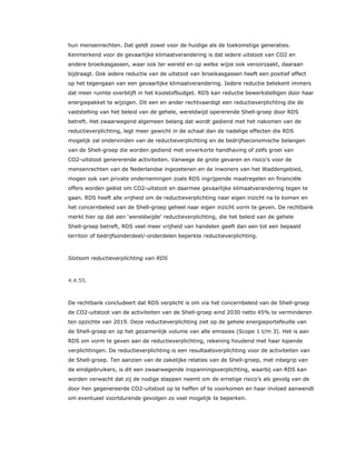 hun mensenrechten. Dat geldt zowel voor de huidige als de toekomstige generaties.
Kenmerkend voor de gevaarlijke klimaatverandering is dat iedere uitstoot van CO2 en
andere broeikasgassen, waar ook ter wereld en op welke wijze ook veroorzaakt, daaraan
bijdraagt. Ook iedere reductie van de uitstoot van broeikasgassen heeft een positief effect
op het tegengaan van een gevaarlijke klimaatverandering. Iedere reductie betekent immers
dat meer ruimte overblijft in het koolstofbudget. RDS kan reductie bewerkstelligen door haar
energiepakket te wijzigen. Dit een en ander rechtvaardigt een reductieverplichting die de
vaststelling van het beleid van de gehele, wereldwijd opererende Shell-groep door RDS
betreft. Het zwaarwegend algemeen belang dat wordt gediend met het nakomen van de
reductieverplichting, legt meer gewicht in de schaal dan de nadelige effecten die RDS
mogelijk zal ondervinden van de reductieverplichting en de bedrijfseconomische belangen
van de Shell-groep die worden gediend met onverkorte handhaving of zelfs groei van
CO2-uitstoot genererende activiteiten. Vanwege de grote gevaren en risico’s voor de
mensenrechten van de Nederlandse ingezetenen en de inwoners van het Waddengebied,
mogen ook van private ondernemingen zoals RDS ingrijpende maatregelen en financiële
offers worden geëist om CO2-uitstoot en daarmee gevaarlijke klimaatverandering tegen te
gaan. RDS heeft alle vrijheid om de reductieverplichting naar eigen inzicht na te komen en
het concernbeleid van de Shell-groep geheel naar eigen inzicht vorm te geven. De rechtbank
merkt hier op dat een ‘wereldwijde’ reductieverplichting, die het beleid van de gehele
Shell-groep betreft, RDS veel meer vrijheid van handelen geeft dan een tot een bepaald
territoir of bedrijfsonderdeel/-onderdelen beperkte reductieverplichting.
Slotsom reductieverplichting van RDS
4.4.55.
De rechtbank concludeert dat RDS verplicht is om via het concernbeleid van de Shell-groep
de CO2-uitstoot van de activiteiten van de Shell-groep eind 2030 netto 45% te verminderen
ten opzichte van 2019. Deze reductieverplichting ziet op de gehele energieportefeuille van
de Shell-groep en op het gezamenlijk volume van alle emissies (Scope 1 t/m 3). Het is aan
RDS om vorm te geven aan de reductieverplichting, rekening houdend met haar lopende
verplichtingen. De reductieverplichting is een resultaatsverplichting voor de activiteiten van
de Shell-groep. Ten aanzien van de zakelijke relaties van de Shell-groep, met inbegrip van
de eindgebruikers, is dit een zwaarwegende inspanningsverplichting, waarbij van RDS kan
worden verwacht dat zij de nodige stappen neemt om de ernstige risico’s als gevolg van de
door hen gegenereerde CO2-uitstoot op te heffen of te voorkomen en haar invloed aanwendt
om eventueel voortdurende gevolgen zo veel mogelijk te beperken.
 