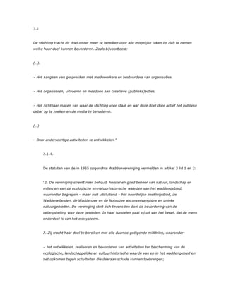 3.2
De stichting tracht dit doel onder meer te bereiken door alle mogelijke taken op zich te nemen
welke haar doel kunnen bevorderen. Zoals bijvoorbeeld:
(…).
– Het aangaan van gesprekken met medewerkers en bestuurders van organisaties.
– Het organiseren, uitvoeren en meedoen aan creatieve (publieks)acties.
– Het zichtbaar maken van waar de stichting voor staat en wat deze doet door actief het publieke
debat op te zoeken en de media te benaderen.
(…)
– Door andersoortige activiteiten te ontwikkelen.”
2.1.4.
De statuten van de in 1965 opgerichte Waddenvereniging vermelden in artikel 3 lid 1 en 2:
“1. De vereniging streeft naar behoud, herstel en goed beheer van natuur, landschap en
milieu en van de ecologische en natuurhistorische waarden van het waddengebied,
waaronder begrepen – maar niet uitsluitend – het noordelijke zeekleigebied, de
Waddeneilanden, de Waddenzee en de Noordzee als onvervangbare en unieke
natuurgebieden. De vereniging stelt zich tevens ten doel de bevordering van de
belangstelling voor deze gebieden. In haar handelen gaat zij uit van het besef, dat de mens
onderdeel is van het ecosysteem.
2. Zij tracht haar doel te bereiken met alle daartoe geëigende middelen, waaronder:
– het ontwikkelen, realiseren en bevorderen van activiteiten ter bescherming van de
ecologische, landschappelijke en cultuurhistorische waarde van en in het waddengebied en
het opkomen tegen activiteiten die daaraan schade kunnen toebrengen;
 