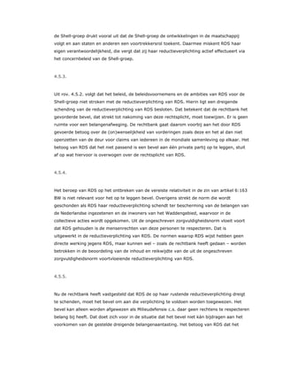 de Shell-groep drukt vooral uit dat de Shell-groep de ontwikkelingen in de maatschappij
volgt en aan staten en anderen een voortrekkersrol toekent. Daarmee miskent RDS haar
eigen verantwoordelijkheid, die vergt dat zij haar reductieverplichting actief effectueert via
het concernbeleid van de Shell-groep.
4.5.3.
Uit rov. 4.5.2. volgt dat het beleid, de beleidsvoornemens en de ambities van RDS voor de
Shell-groep niet stroken met de reductieverplichting van RDS. Hierin ligt een dreigende
schending van de reductieverplichting van RDS besloten. Dat betekent dat de rechtbank het
gevorderde bevel, dat strekt tot nakoming van deze rechtsplicht, moet toewijzen. Er is geen
ruimte voor een belangenafweging. De rechtbank gaat daarom voorbij aan het door RDS
gevoerde betoog over de (on)wenselijkheid van vorderingen zoals deze en het al dan niet
openzetten van de deur voor claims van iedereen in de mondiale samenleving op elkaar. Het
betoog van RDS dat het niet passend is een bevel aan één private partij op te leggen, stuit
af op wat hiervoor is overwogen over de rechtsplicht van RDS.
4.5.4.
Het beroep van RDS op het ontbreken van de vereiste relativiteit in de zin van artikel 6:163
BW is niet relevant voor het op te leggen bevel. Overigens strekt de norm die wordt
geschonden als RDS haar reductieverplichting schendt ter bescherming van de belangen van
de Nederlandse ingezetenen en de inwoners van het Waddengebied, waarvoor in de
collectieve acties wordt opgekomen. Uit de ongeschreven zorgvuldigheidsnorm vloeit voort
dat RDS gehouden is de mensenrechten van deze personen te respecteren. Dat is
uitgewerkt in de reductieverplichting van RDS. De normen waarop RDS wijst hebben geen
directe werking jegens RDS, maar kunnen wel – zoals de rechtbank heeft gedaan – worden
betrokken in de beoordeling van de inhoud en reikwijdte van de uit de ongeschreven
zorgvuldigheidsnorm voortvloeiende reductieverplichting van RDS.
4.5.5.
Nu de rechtbank heeft vastgesteld dat RDS de op haar rustende reductieverplichting dreigt
te schenden, moet het bevel om aan die verplichting te voldoen worden toegewezen. Het
bevel kan alleen worden afgewezen als Milieudefensie c.s. daar geen rechtens te respecteren
belang bij heeft. Dat doet zich voor in de situatie dat het bevel niet kán bijdragen aan het
voorkomen van de gestelde dreigende belangenaantasting. Het betoog van RDS dat het
 