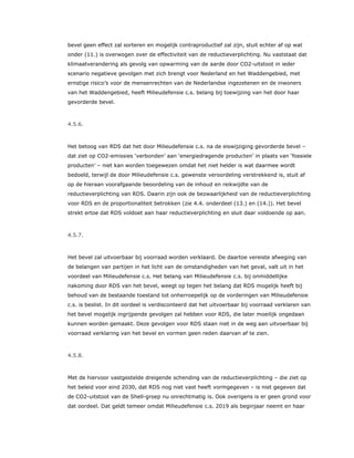bevel geen effect zal sorteren en mogelijk contraproductief zal zijn, stuit echter af op wat
onder (11.) is overwogen over de effectiviteit van de reductieverplichting. Nu vaststaat dat
klimaatverandering als gevolg van opwarming van de aarde door CO2-uitstoot in ieder
scenario negatieve gevolgen met zich brengt voor Nederland en het Waddengebied, met
ernstige risico’s voor de mensenrechten van de Nederlandse ingezetenen en de inwoners
van het Waddengebied, heeft Milieudefensie c.s. belang bij toewijzing van het door haar
gevorderde bevel.
4.5.6.
Het betoog van RDS dat het door Milieudefensie c.s. na de eiswijziging gevorderde bevel –
dat ziet op CO2-emissies ‘verbonden’ aan ‘energiedragende producten’ in plaats van ‘fossiele
producten’ – niet kan worden toegewezen omdat het niet helder is wat daarmee wordt
bedoeld, terwijl de door Milieudefensie c.s. gewenste veroordeling verstrekkend is, stuit af
op de hieraan voorafgaande beoordeling van de inhoud en reikwijdte van de
reductieverplichting van RDS. Daarin zijn ook de bezwaarlijkheid van de reductieverplichting
voor RDS en de proportionaliteit betrokken (zie 4.4. onderdeel (13.) en (14.)). Het bevel
strekt ertoe dat RDS voldoet aan haar reductieverplichting en sluit daar voldoende op aan.
4.5.7.
Het bevel zal uitvoerbaar bij voorraad worden verklaard. De daartoe vereiste afweging van
de belangen van partijen in het licht van de omstandigheden van het geval, valt uit in het
voordeel van Milieudefensie c.s. Het belang van Milieudefensie c.s. bij onmiddellijke
nakoming door RDS van het bevel, weegt op tegen het belang dat RDS mogelijk heeft bij
behoud van de bestaande toestand tot onherroepelijk op de vorderingen van Milieudefensie
c.s. is beslist. In dit oordeel is verdisconteerd dat het uitvoerbaar bij voorraad verklaren van
het bevel mogelijk ingrijpende gevolgen zal hebben voor RDS, die later moeilijk ongedaan
kunnen worden gemaakt. Deze gevolgen voor RDS staan niet in de weg aan uitvoerbaar bij
voorraad verklaring van het bevel en vormen geen reden daarvan af te zien.
4.5.8.
Met de hiervoor vastgestelde dreigende schending van de reductieverplichting – die ziet op
het beleid voor eind 2030, dat RDS nog niet vast heeft vormgegeven – is niet gegeven dat
de CO2-uitstoot van de Shell-groep nu onrechtmatig is. Ook overigens is er geen grond voor
dat oordeel. Dat geldt temeer omdat Milieudefensie c.s. 2019 als beginjaar neemt en haar
 