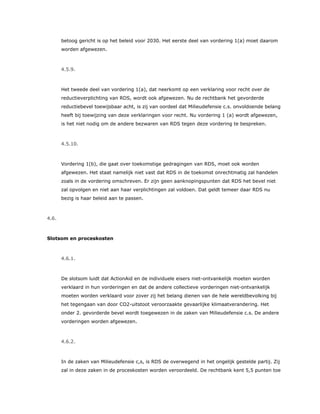 betoog gericht is op het beleid voor 2030. Het eerste deel van vordering 1(a) moet daarom
worden afgewezen.
4.5.9.
Het tweede deel van vordering 1(a), dat neerkomt op een verklaring voor recht over de
reductieverplichting van RDS, wordt ook afgewezen. Nu de rechtbank het gevorderde
reductiebevel toewijsbaar acht, is zij van oordeel dat Milieudefensie c.s. onvoldoende belang
heeft bij toewijzing van deze verklaringen voor recht. Nu vordering 1 (a) wordt afgewezen,
is het niet nodig om de andere bezwaren van RDS tegen deze vordering te bespreken.
4.5.10.
Vordering 1(b), die gaat over toekomstige gedragingen van RDS, moet ook worden
afgewezen. Het staat namelijk niet vast dat RDS in de toekomst onrechtmatig zal handelen
zoals in de vordering omschreven. Er zijn geen aanknopingspunten dat RDS het bevel niet
zal opvolgen en niet aan haar verplichtingen zal voldoen. Dat geldt temeer daar RDS nu
bezig is haar beleid aan te passen.
4.6.
Slotsom en proceskosten
4.6.1.
De slotsom luidt dat ActionAid en de individuele eisers niet-ontvankelijk moeten worden
verklaard in hun vorderingen en dat de andere collectieve vorderingen niet-ontvankelijk
moeten worden verklaard voor zover zij het belang dienen van de hele wereldbevolking bij
het tegengaan van door CO2-uitstoot veroorzaakte gevaarlijke klimaatverandering. Het
onder 2. gevorderde bevel wordt toegewezen in de zaken van Milieudefensie c.s. De andere
vorderingen worden afgewezen.
4.6.2.
In de zaken van Milieudefensie c,s, is RDS de overwegend in het ongelijk gestelde partij. Zij
zal in deze zaken in de proceskosten worden veroordeeld. De rechtbank kent 5,5 punten toe
 
