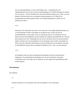 aan de proceshandelingen. In deze uitzonderlijke zaak – uitzonderlijk door de
ingewikkeldheid ervan én door de grote maatschappelijke en financiële belangen die daarbij
aan de orde zijn – acht de rechtbank het maximale forfaitaire bedrag van € 3.999,- per punt
passend. Daarmee komen de te vergoeden advocatenkosten op € 21.994,50. De
proceskostenveroordeling bestaat verder uit de dagvaardingskosten (€ 99,01) en het
griffierecht (€ 639,-).
4.6.3.
ActionAid en de individuele eisers zijn in hun zaken de in het ongelijk gestelde partijen, die
in de proceskosten worden veroordeeld. De rechtbank kent 2 punten toe aan de
proceshandelingen in deze zaken, waar zij vanwege de aard en de complexiteit van het
geschil over de ontvankelijkheid van deze partijen het reguliere liquidatietarief (II, € 563 per
punt) passend voor acht. Milieudefensie, aan wie de individuele eisers een procesvolmacht
hebben verleend, zal in de proceskosten van de individuele eisers worden veroordeeld. Nu
RDS in één keer griffierecht heeft betaald, wordt het griffierecht op nihil gesteld. ActionAid
en Milieudefensie worden ieder veroordeeld tot betaling van € 1.126,- aan proceskosten.
4.6.4.
De wettelijke rente over deze proceskostenveroordelingen wordt als onweersproken
toegewezen. De proceskostenveroordelingen zien ook op de nakosten. Een aparte
veroordeling is dus niet nodig voor de nakosten, die wel volgens het liquidatietarief zullen
worden begroot.
5De beslissing
De rechtbank:
5.1.
verklaart ActionAid en de individuele eisers niet-ontvankelijk in hun vorderingen;
5.2.
 