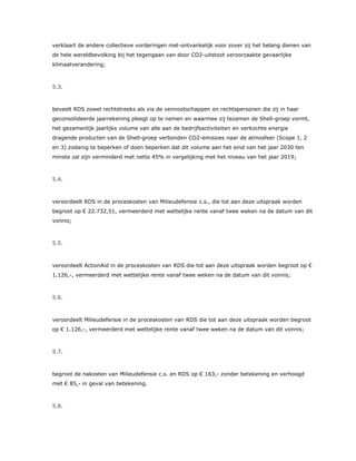 verklaart de andere collectieve vorderingen niet-ontvankelijk voor zover zij het belang dienen van
de hele wereldbevolking bij het tegengaan van door CO2-uitstoot veroorzaakte gevaarlijke
klimaatverandering;
5.3.
beveelt RDS zowel rechtstreeks als via de vennootschappen en rechtspersonen die zij in haar
geconsolideerde jaarrekening pleegt op te nemen en waarmee zij tezamen de Shell-groep vormt,
het gezamenlijk jaarlijks volume van alle aan de bedrijfsactiviteiten en verkochte energie
dragende producten van de Shell-groep verbonden CO2-emissies naar de atmosfeer (Scope 1, 2
en 3) zodanig te beperken of doen beperken dat dit volume aan het eind van het jaar 2030 ten
minste zal zijn verminderd met netto 45% in vergelijking met het niveau van het jaar 2019;
5.4.
veroordeelt RDS in de proceskosten van Milieudefensie c.s., die tot aan deze uitspraak worden
begroot op € 22.732,51, vermeerderd met wettelijke rente vanaf twee weken na de datum van dit
vonnis;
5.5.
veroordeelt ActionAid in de proceskosten van RDS die tot aan deze uitspraak worden begroot op €
1.126,-, vermeerderd met wettelijke rente vanaf twee weken na de datum van dit vonnis;
5.6.
veroordeelt Milieudefensie in de proceskosten van RDS die tot aan deze uitspraak worden begroot
op € 1.126,-, vermeerderd met wettelijke rente vanaf twee weken na de datum van dit vonnis;
5.7.
begroot de nakosten van Milieudefensie c.s. en RDS op € 163,- zonder betekening en verhoogd
met € 85,- in geval van betekening.
5.8.
 