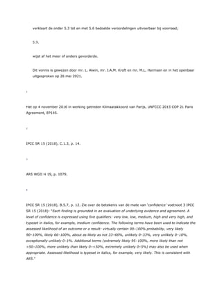 verklaart de onder 5.3 tot en met 5.6 bedoelde veroordelingen uitvoerbaar bij voorraad;
5.9.
wijst af het meer of anders gevorderde.
Dit vonnis is gewezen door mr. L. Alwin, mr. I.A.M. Kroft en mr. M.L. Harmsen en in het openbaar
uitgesproken op 26 mei 2021.
1
Het op 4 november 2016 in werking getreden Klimaatakkoord van Parijs, UNFCCC 2015 COP 21 Paris
Agreement, EP145.
2
IPCC SR 15 (2018), C.1.3, p. 14.
3
AR5 WGII H 19, p. 1079.
4
IPCC SR 15 (2018), B.5.7, p. 12. Zie over de betekenis van de mate van ‘confidence’ voetnoot 3 IPCC
SR 15 (2018): “Each finding is grounded in an evaluation of underlying evidence and agreement. A
level of confidence is expressed using five qualifiers: very low, low, medium, high and very high, and
typeset in italics, for example, medium confidence. The following terms have been used to indicate the
assessed likelihood of an outcome or a result: virtually certain 99–100% probability, very likely
90–100%, likely 66–100%, about as likely as not 33–66%, unlikely 0–33%, very unlikely 0–10%,
exceptionally unlikely 0–1%. Additional terms (extremely likely 95–100%, more likely than not
>50–100%, more unlikely than likely 0–<50%, extremely unlikely 0–5%) may also be used when
appropriate. Assessed likelihood is typeset in italics, for example, very likely. This is consistent with
AR5.”
 
