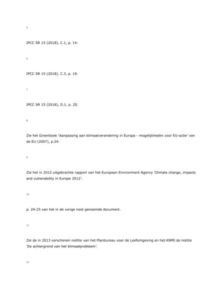5
IPCC SR 15 (2018), C.1, p. 14.
6
IPCC SR 15 (2018), C.3, p. 19.
7
IPCC SR 15 (2018), D.1, p. 20.
8
Zie het Groenboek ‘Aanpassing aan klimaatverandering in Europa - mogelijkheden voor EU-actie’ van
de EU (2007), p.24.
9
Zie het in 2012 uitgebrachte rapport van het European Environment Agency ‘Climate change, impacts
and vulnerability in Europe 2012’.
10
p. 24-25 van het in de vorige noot genoemde document.
11
Zie de in 2013 verschenen notitie van het Planbureau voor de Leefomgeving en het KNMI de notitie
‘De achtergrond van het klimaatprobleem’.
12
 