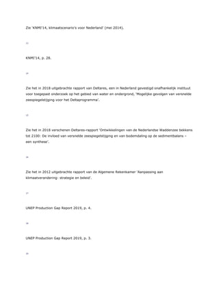 Zie ‘KNMI’14, klimaatscenario’s voor Nederland’ (mei 2014).
13
KNMI’14, p. 28.
14
Zie het in 2018 uitgebrachte rapport van Deltares, een in Nederland gevestigd onafhankelijk instituut
voor toegepast onderzoek op het gebied van water en ondergrond, ‘Mogelijke gevolgen van versnelde
zeespiegelstijging voor het Deltaprogramma’.
15
Zie het in 2018 verschenen Deltares-rapport ‘Ontwikkelingen van de Nederlandse Waddenzee bekkens
tot 2100: De invloed van versnelde zeespiegelstijging en van bodemdaling op de sedimentbalans –
een synthese’.
16
Zie het in 2012 uitgebrachte rapport van de Algemene Rekenkamer ‘Aanpassing aan
klimaatverandering: strategie en beleid’.
17
UNEP Production Gap Report 2019, p. 4.
18
UNEP Production Gap Report 2019, p. 3.
19
 
