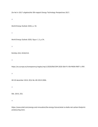 Zie het in 2017 uitgebrachte IEA-rapport Energy Technology Perspectives 2017.
20
World Energy Outlook 2020, p. 54.
21
World Energy Outlook 2020, figuur 1.3.,p 34.
22
Richtlijn (EU) 2018/410.
23
https://ec.europa.eu/transparency/regdoc/rep/1/2020/EN/COM-2020-564-F1-EN-MAIN-PART-1.PDF.
24
HR 20 december 2019, ECLI:NL:HR:2019:2006.
25
Stb. 2019, 253.
26
https://www.shell.com/energy-and-innovation/the-energy-future/what-is-shells-net-carbon-footprint-
ambition/faq.html.
 
