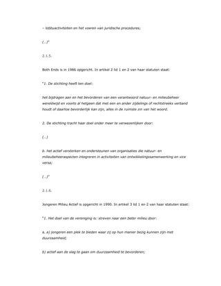 – lobbyactiviteiten en het voeren van juridische procedures;
(…)”
2.1.5.
Both Ends is in 1986 opgericht. In artikel 2 lid 1 en 2 van haar statuten staat:
“1. De stichting heeft ten doel:
het bijdragen aan en het bevorderen van een verantwoord natuur- en milieubeheer
wereldwijd en voorts al hetgeen dat met een en ander zijdelings of rechtstreeks verband
houdt of daartoe bevorderlijk kan zijn, alles in de ruimste zin van het woord.
2. De stichting tracht haar doel onder meer te verwezenlijken door:
(…)
b. het actief versterken en ondersteunen van organisaties die natuur- en
milieubeheeraspecten integreren in activiteiten van ontwikkelingssamenwerking en vice
versa;
(…)”
2.1.6.
Jongeren Milieu Actief is opgericht in 1990. In artikel 3 lid 1 en 2 van haar statuten staat:
“1. Het doel van de vereniging is: streven naar een beter milieu door:
a. a) jongeren een plek te bieden waar zij op hun manier bezig kunnen zijn met
duurzaamheid;
b) actief aan de slag te gaan om duurzaamheid te bevorderen;
 