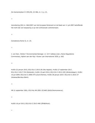 Zie Kamerstukken II 1991/92, 22 486, nr. 3, p. 21.
35
Verordening (EG) nr. 864/2007 van het Europees Parlement en de Raad van 11 juli 2007 betreffende
het recht dat van toepassing is op niet-contractuele verbintenissen.
36
Considerans Rome II, nr. 25.
37
J. von Hein, 'Article 7 Environmental Damage', in: G-P. Calliess (red.), Rome Regulations
Commentary, Alphen aan den Rijn: Kluwer Law International 2020, p. 662.
38
HvJEU 22 januari 2015, ECLI:EU:C:2015:28 (Pez Hejduk); HvJEU 27 september 2017,
ECLI:EU:C:2017:724 (Nintendo); HvJEU 19 april 2012, ECLI:EU:C:2012:220 (Wintersteiger); HvJEU
16 juli 2009, ECLI:EU:C:2009:475 (Zuid-Chemie); HvJEU 28 januari 2015: ECLI:EU:C:2015:37
(Kolassa/Barclays Bank).
39
HR 21 september 2001, ECLI:NL:HR:2001:ZC3483 (BUS/Chemconserve).
40
HvJEU 18 juli 2013, ECLI:EU:C:2013:490 (ÖFAB/Koot).
41
 