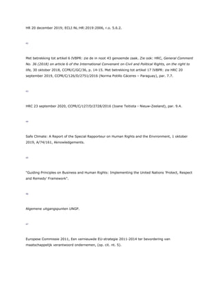 HR 20 december 2019; ECLI:NL:HR:2019:2006, r.o. 5.6.2.
42
Met betrekking tot artikel 6 IVBPR: zie de in noot 43 genoemde zaak. Zie ook: HRC, General Comment
No. 36 (2018) on article 6 of the International Convenant on Civil and Political Rights, on the right to
life, 30 oktober 2018, CCPR/C/GC/36, p. 14-15. Met betrekking tot artikel 17 IVBPR: zie HRC 20
september 2019, CCPR/C/126/D/2751/2016 (Norma Potillo Cáceres – Paraguay), par. 7.7.
43
HRC 23 september 2020, CCPR/C/127/D/2728/2016 (Ioane Teitiota - Nieuw-Zeeland), par. 9.4.
44
Safe Climate: A Report of the Special Rapporteur on Human Rights and the Environment, 1 oktober
2019, A/74/161, Aknowledgements.
45
"Guiding Principles on Business and Human Rights: Implementing the United Nations 'Protect, Respect
and Remedy' Framework".
46
Algemene uitgangspunten UNGP.
47
Europese Commissie 2011, Een vernieuwde EU-strategie 2011-2014 ter bevordering van
maatschappelijk verantwoord ondernemen, (op. cit. nt. 5).
 