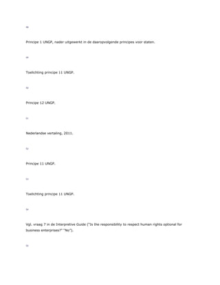 48
Principe 1 UNGP, nader uitgewerkt in de daaropvolgende principes voor staten.
49
Toelichting principe 11 UNGP.
50
Principe 12 UNGP.
51
Nederlandse vertaling, 2011.
52
Principe 11 UNGP.
53
Toelichting principe 11 UNGP.
54
Vgl. vraag 7 in de Interpretive Guide (“Is the responsibility to respect human rights optional for
business enterprises?” “No”).
55
 
