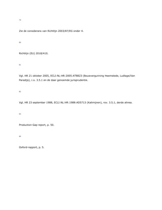 79
Zie de considerans van Richtlijn 2003/87/EG onder 4.
80
Richtlijn (EU) 2018/410.
81
Vgl. HR 21 oktober 2005, ECLI:NL:HR:2005:AT8823 (Bouwvergunning Heemstede, Ludlage/Van
Paradijs), r.o. 3.5.1 en de daar genoemde jurisprudentie.
82
Vgl. HR 23 september 1988, ECLI:NL:HR:1988:AD5713 (Kalimijnen), rov. 3.5.1, derde alinea.
83
Production Gap report, p. 50.
84
Oxford-rapport, p. 5.
 