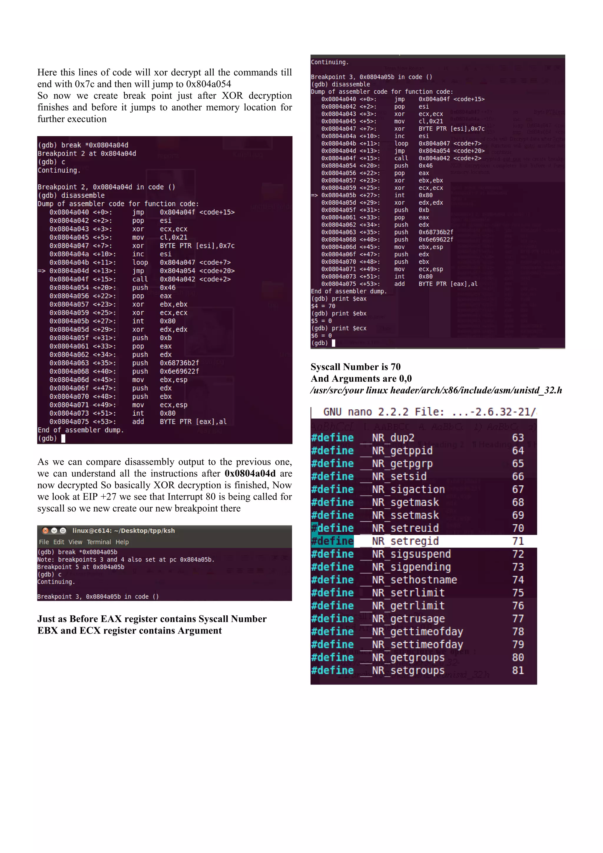 Here this lines of code will xor decrypt all the commands till
end with 0x7c and then will jump to 0x804a054
So now we create break point just after XOR decryption
finishes and before it jumps to another memory location for
further execution

Syscall Number is 70
And Arguments are 0,0
/usr/src/your linux header/arch/x86/include/asm/unistd_32.h

As we can compare disassembly output to the previous one,
we can understand all the instructions after 0x0804a04d are
now decrypted So basically XOR decryption is finished, Now
we look at EIP +27 we see that Interrupt 80 is being called for
syscall so we new create our new breakpoint there

Just as Before EAX register contains Syscall Number
EBX and ECX register contains Argument

 