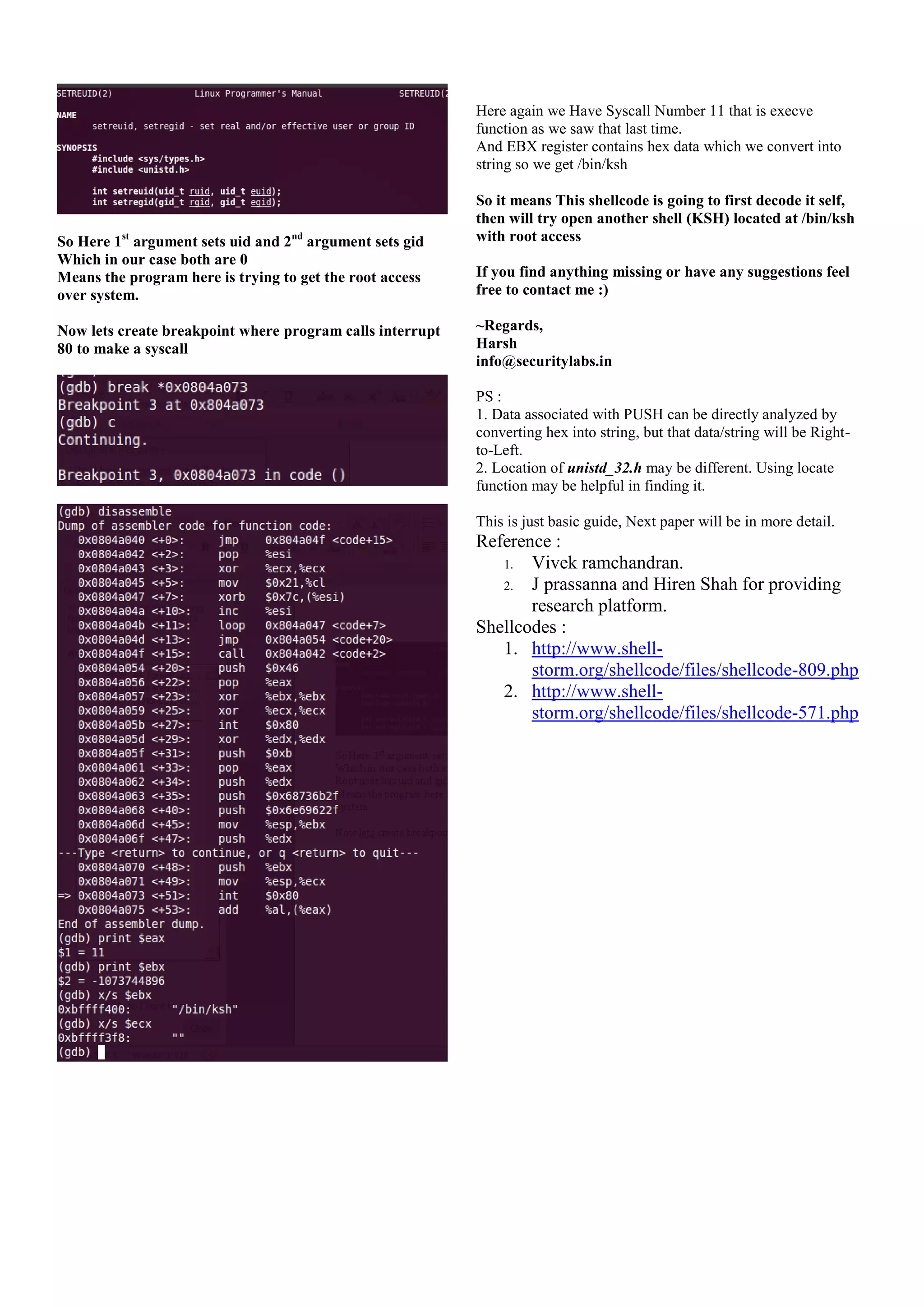 Here again we Have Syscall Number 11 that is execve
function as we saw that last time.
And EBX register contains hex data which we convert into
string so we get /bin/ksh

So Here 1st argument sets uid and 2nd argument sets gid
Which in our case both are 0
Means the program here is trying to get the root access
over system.
Now lets create breakpoint where program calls interrupt
80 to make a syscall

So it means This shellcode is going to first decode it self,
then will try open another shell (KSH) located at /bin/ksh
with root access
If you find anything missing or have any suggestions feel
free to contact me :)
~Regards,
Harsh
info@securitylabs.in
PS :
1. Data associated with PUSH can be directly analyzed by
converting hex into string, but that data/string will be Rightto-Left.
2. Location of unistd_32.h may be different. Using locate
function may be helpful in finding it.
This is just basic guide, Next paper will be in more detail.

Reference :
1. Vivek ramchandran.
2. J prassanna and Hiren Shah for providing
research platform.
Shellcodes :
1. http://www.shellstorm.org/shellcode/files/shellcode-809.php
2. http://www.shellstorm.org/shellcode/files/shellcode-571.php

 
