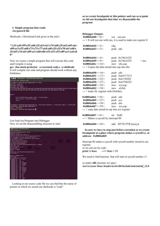 so we create breakpoint at this pointer and run so at point
we hit our breakpoint that time we disassemble the
program
1. Simple program that reads
/etc/passwd file
Shellcode: ( Download Link given in the end )
"x31xc0x99x52x68x2fx63x61x74x68x2fx62x69x6e
x89xe3x52x68x73x73x77x64x68x2fx2fx70x61x68x
2fx65x74x63x89xe1xb0x0bx52x51x53x89xe1xcdx8
0"
Now we create a simple program that will execute this code
and Compile it using
gcc –fno-stack-protector -z execstack code.c –o shellcode
It will compile our code and program should work without any
hindrance.

Debugger Output:
0x0804a040 <+0>:
xor eax,eax
--- > It will xor eax with eax, it is used to make eax register 0
0x0804a042 <+2>:
0x0804a043 <+3>:

cdq
push edx

0x0804a044 <+4>:
push 0x7461632f
0x0804a049 <+9>:
push 0x7461632f
0x0804a04e <+14>:
mov ebx,esp
--- > Copies the data stored into esp into ebx

= tac/

0x0804a050 <+16>:
push edx
0x0804a051 <+17>:
push 0x64777373
0x0804a056 <+22>:
push 0x61702f2f
0x0804a05b <+27>:
push 0x6374652f
0x0804a060 <+32>:
mov ecx,esp
0x0804a062 <+34>:
mov al,0xb
--- > loads AL register with (0xb)hex
0x0804a064 <+36>:
push edx
0x0804a065 <+37>:
push ecx
0x0804a066 <+38>:
push ebx
0x0804a067 <+39>:
mov ecx,esp
--- > copy data stored in esp into ecx register

Lets load our Program into Debugger
Now we set the disassembling structure to intel.

0x0804a069 <+41>:
int 0x80
--- > Makes a syscall by interrupt 80
0x0804a06b <+43>:

add BYTE PTR [eax],al

So now we have to stop just before execution so we create
breakpoint at a place where program makes a syscall i.e. at
address: 0x0804a069
Interrupt 80 makes a syscall with syscall number stored in eax
register,
as we can see by code:
print /x $eax
-->> $eax = 11
We need to find function that will start at syscall number 11
so under x86 structure we open :
/usr/src/your linux header/arch/x86/include/asm/unistd_32.h

Looking at our source code file we can find that the name of
pointer in which we stored our shellcode is "code"

 