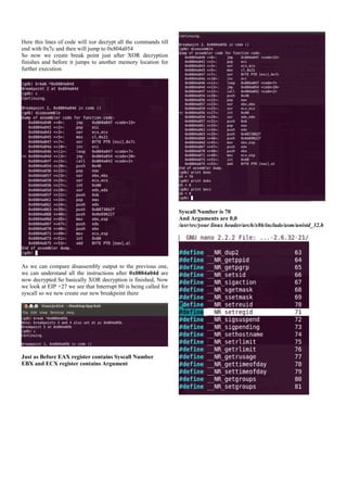 Here this lines of code will xor decrypt all the commands till
end with 0x7c and then will jump to 0x804a054
So now we create break point just after XOR decryption
finishes and before it jumps to another memory location for
further execution

Syscall Number is 70
And Arguments are 0,0
/usr/src/your linux header/arch/x86/include/asm/unistd_32.h

As we can compare disassembly output to the previous one,
we can understand all the instructions after 0x0804a04d are
now decrypted So basically XOR decryption is finished, Now
we look at EIP +27 we see that Interrupt 80 is being called for
syscall so we new create our new breakpoint there

Just as Before EAX register contains Syscall Number
EBX and ECX register contains Argument

 