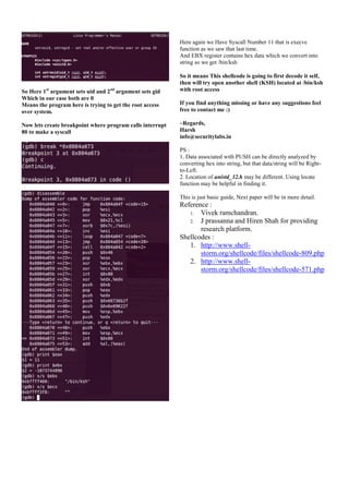 Here again we Have Syscall Number 11 that is execve
function as we saw that last time.
And EBX register contains hex data which we convert into
string so we get /bin/ksh

So Here 1st argument sets uid and 2nd argument sets gid
Which in our case both are 0
Means the program here is trying to get the root access
over system.
Now lets create breakpoint where program calls interrupt
80 to make a syscall

So it means This shellcode is going to first decode it self,
then will try open another shell (KSH) located at /bin/ksh
with root access
If you find anything missing or have any suggestions feel
free to contact me :)
~Regards,
Harsh
info@securitylabs.in
PS :
1. Data associated with PUSH can be directly analyzed by
converting hex into string, but that data/string will be Rightto-Left.
2. Location of unistd_32.h may be different. Using locate
function may be helpful in finding it.
This is just basic guide, Next paper will be in more detail.

Reference :
1. Vivek ramchandran.
2. J prassanna and Hiren Shah for providing
research platform.
Shellcodes :
1. http://www.shellstorm.org/shellcode/files/shellcode-809.php
2. http://www.shellstorm.org/shellcode/files/shellcode-571.php

 