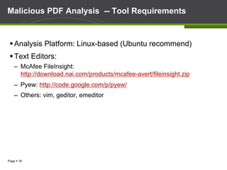 Page § 18
Malicious PDF Analysis -- Tool Requirements
§ Analysis Platform: Linux-based (Ubuntu recommend)
§ Text Editors:
–  McAfee FileInsight:
http://download.nai.com/products/mcafee-avert/fileinsight.zip
–  Pyew: http://code.google.com/p/pyew/
–  Others: vim, geditor, emeditor
 
