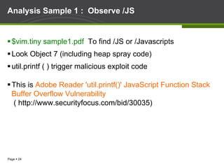 Page § 24
Analysis Sample 1 : Observe /JS
§ $vim.tiny sample1.pdf To find /JS or /Javascripts
§ Look Object 7 (including heap spray code)
§ util.printf ( ) trigger malicious exploit code
§ This is Adobe Reader 'util.printf()' JavaScript Function Stack
Buffer Overflow Vulnerability
( http://www.securityfocus.com/bid/30035)
 