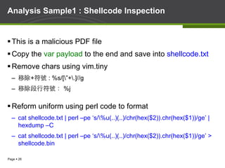 Page § 26
Analysis Sample1 : Shellcode Inspection
§ This is a malicious PDF file
§ Copy the var payload to the end and save into shellcode.txt
§ Remove chars using vim.tiny
–  移除+符號 : %s/[”+.]//g
–  移除段行符號： %j
§ Reform uniform using perl code to format
–  cat shellcode.txt | perl –pe ‘s/%u(..)(..)/chr(hex($2)).chr(hex($1))/ge’ |
hexdump –C
–  cat shellcode.txt | perl –pe ‘s/%u(..)(..)/chr(hex($2)).chr(hex($1))/ge’ >
shellcode.bin
 