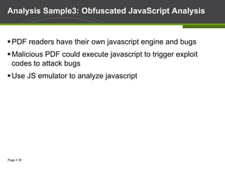 Page § 30
Analysis Sample3: Obfuscated JavaScript Analysis
§ PDF readers have their own javascript engine and bugs
§ Malicious PDF could execute javascript to trigger exploit
codes to attack bugs
§ Use JS emulator to analyze javascript
 