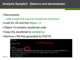 Page § 31
Analysis Sample3: Observe and decompress
§ Decompress
–  pdftk sample3.pdf output dc-sample3.pdf uncompress
§ Look for /JS and find Object 13
§ Object 13 contains JavaScript code
§ Copy the JavaScript to sample3.js
§ Remove (^M) that generated by PDFTK
%s/^M//g using vi
 