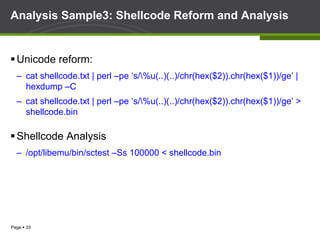 Page § 33
Analysis Sample3: Shellcode Reform and Analysis
§ Unicode reform:
–  cat shellcode.txt | perl –pe ‘s/%u(..)(..)/chr(hex($2)).chr(hex($1))/ge’ |
hexdump –C
–  cat shellcode.txt | perl –pe ‘s/%u(..)(..)/chr(hex($2)).chr(hex($1))/ge’ >
shellcode.bin
§ Shellcode Analysis
–  /opt/libemu/bin/sctest –Ss 100000 < shellcode.bin
 