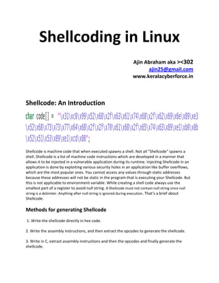 Shellcoding in Linux
                                                                 Ajin Abraham aka ><302
                                                                       ajin25@gmail.com
                                                                 www.keralacyberforce.in



Shellcode: An Introduction




Shellcode is machine code that when executed spawns a shell. Not all "Shellcode" spawns a
shell. Shellcode is a list of machine code instructions which are developed in a manner that
allows it to be injected in a vulnerable application during its runtime. Injecting Shellcode in an
application is done by exploiting various security holes in an application like buffer overflows,
which are the most popular ones. You cannot access any values through static addresses
because these addresses will not be static in the program that is executing your Shellcode. But
this is not applicable to environment variable. While creating a shell code always use the
smallest part of a register to avoid null string. A Shellcode must not contain null string since null
string is a delimiter. Anything after null string is ignored during execution. That’s a brief about
Shellcode.

Methods for generating Shellcode
1. Write the shellcode directly in hex code.

2. Write the assembly instructions, and then extract the opcodes to generate the shellcode.

3. Write in C, extract assembly instructions and then the opcodes and finally generate the
shellcode.
 