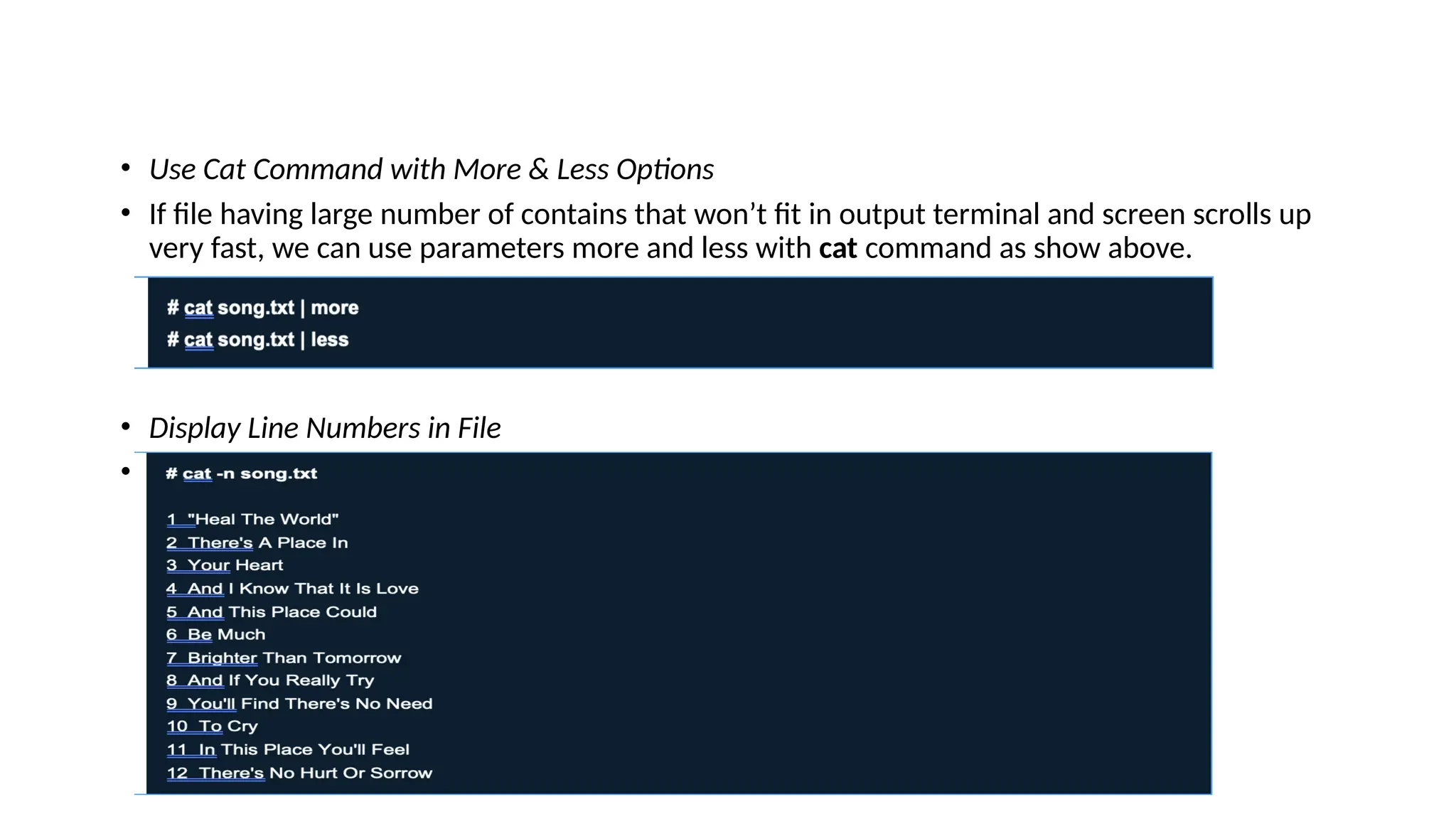 • Use Cat Command with More & Less Options
• If file having large number of contains that won’t fit in output terminal and screen scrolls up
very fast, we can use parameters more and less with cat command as show above.
• Display Line Numbers in File
• With -n option you could see the line numbers of a file song.txt in the output terminal.
 