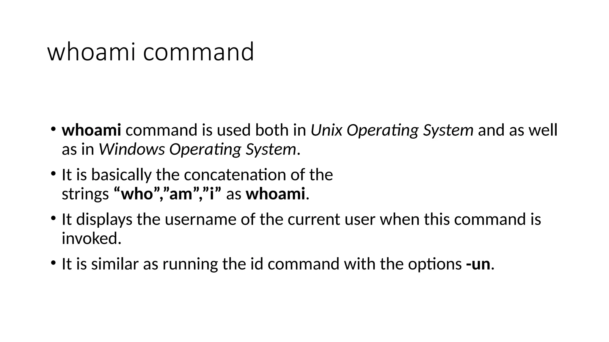 whoami command
• whoami command is used both in Unix Operating System and as well
as in Windows Operating System.
• It is basically the concatenation of the
strings “who”,”am”,”i” as whoami.
• It displays the username of the current user when this command is
invoked.
• It is similar as running the id command with the options -un.
 