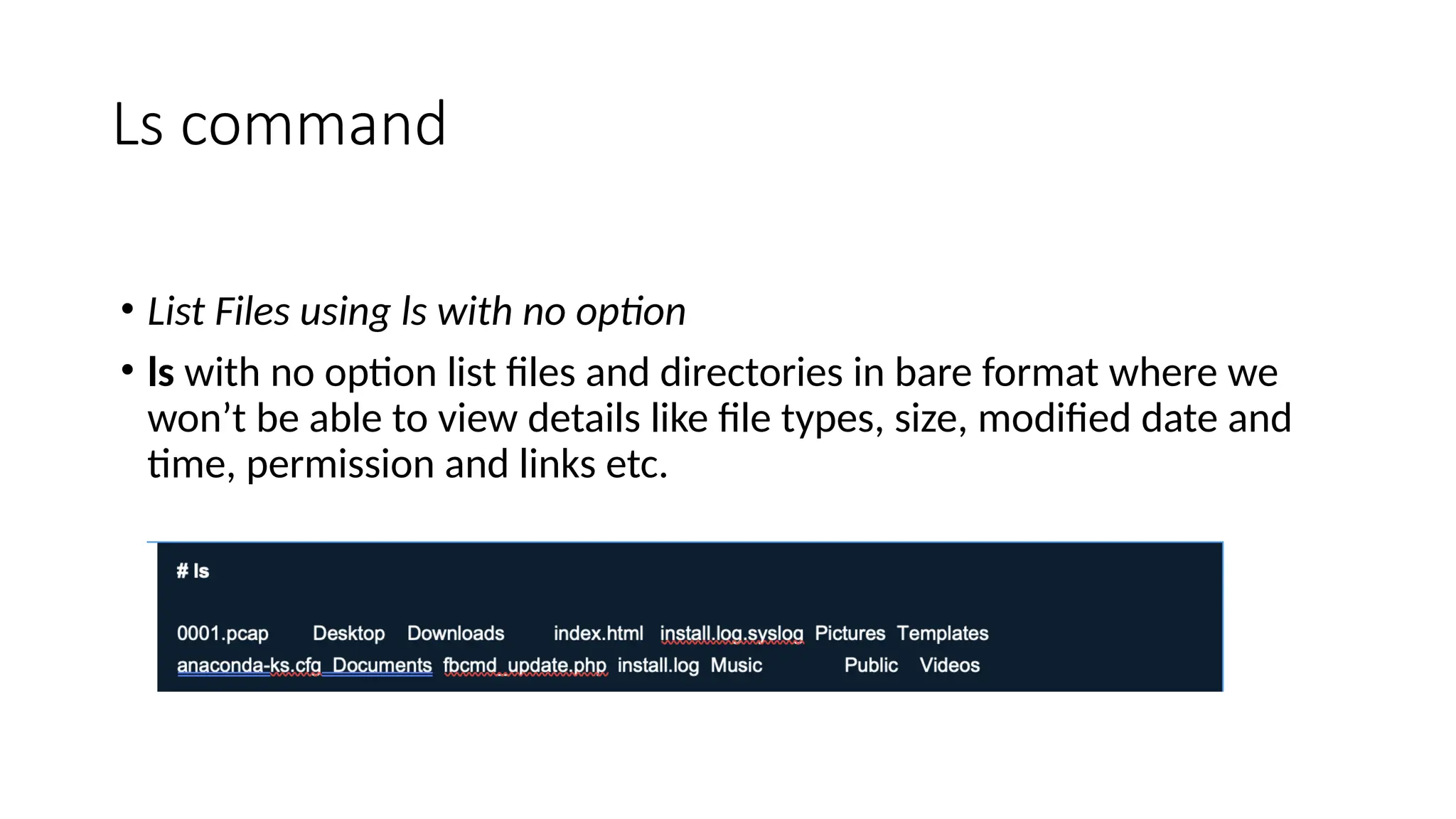 Ls command
• List Files using ls with no option
• ls with no option list files and directories in bare format where we
won’t be able to view details like file types, size, modified date and
time, permission and links etc.
 