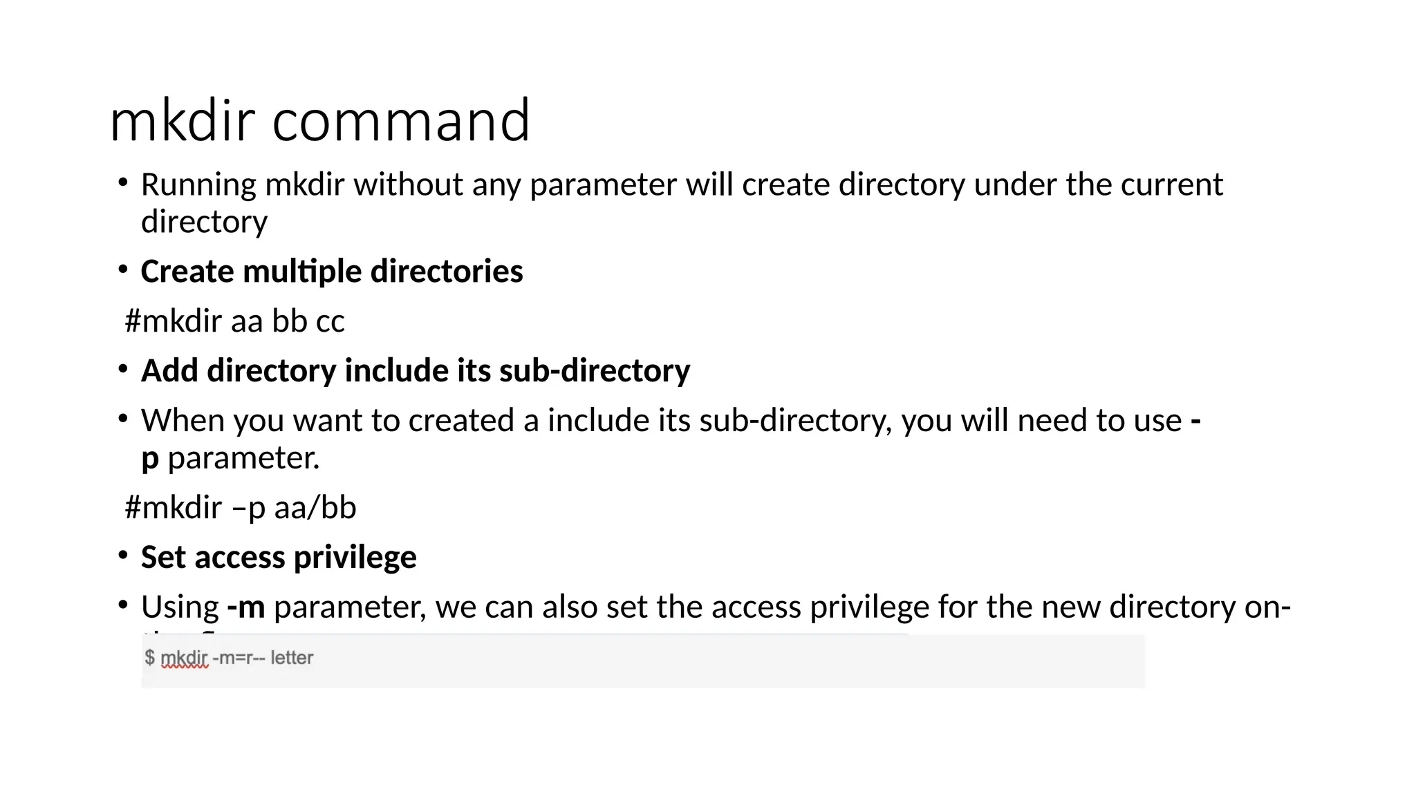 mkdir command
• Running mkdir without any parameter will create directory under the current
directory
• Create multiple directories
#mkdir aa bb cc
• Add directory include its sub-directory
• When you want to created a include its sub-directory, you will need to use -
p parameter.
#mkdir –p aa/bb
• Set access privilege
• Using -m parameter, we can also set the access privilege for the new directory on-
the-fly.
 