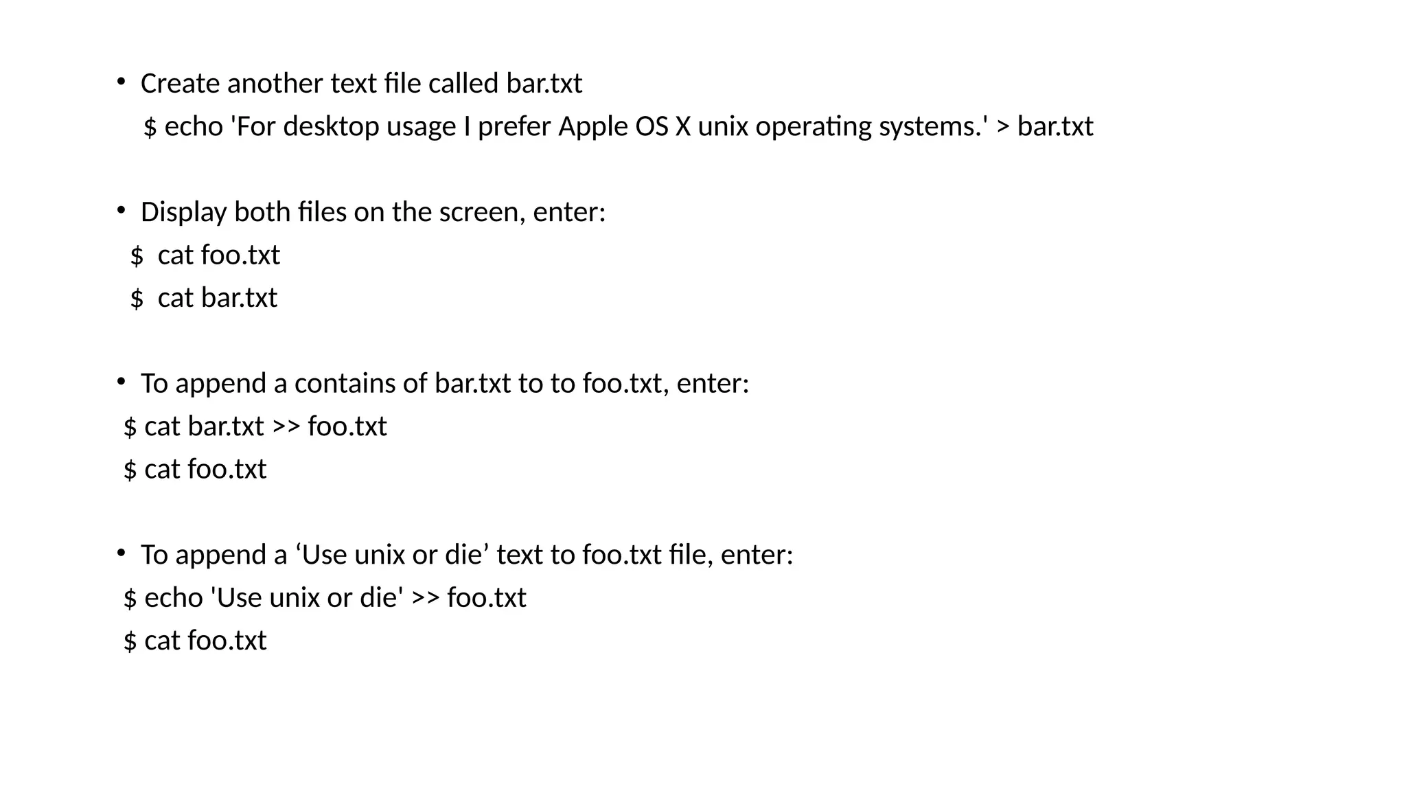 • Create another text file called bar.txt
$ echo 'For desktop usage I prefer Apple OS X unix operating systems.' > bar.txt
• Display both files on the screen, enter:
$ cat foo.txt
$ cat bar.txt
• To append a contains of bar.txt to to foo.txt, enter:
$ cat bar.txt >> foo.txt
$ cat foo.txt
• To append a ‘Use unix or die’ text to foo.txt file, enter:
$ echo 'Use unix or die' >> foo.txt
$ cat foo.txt
 