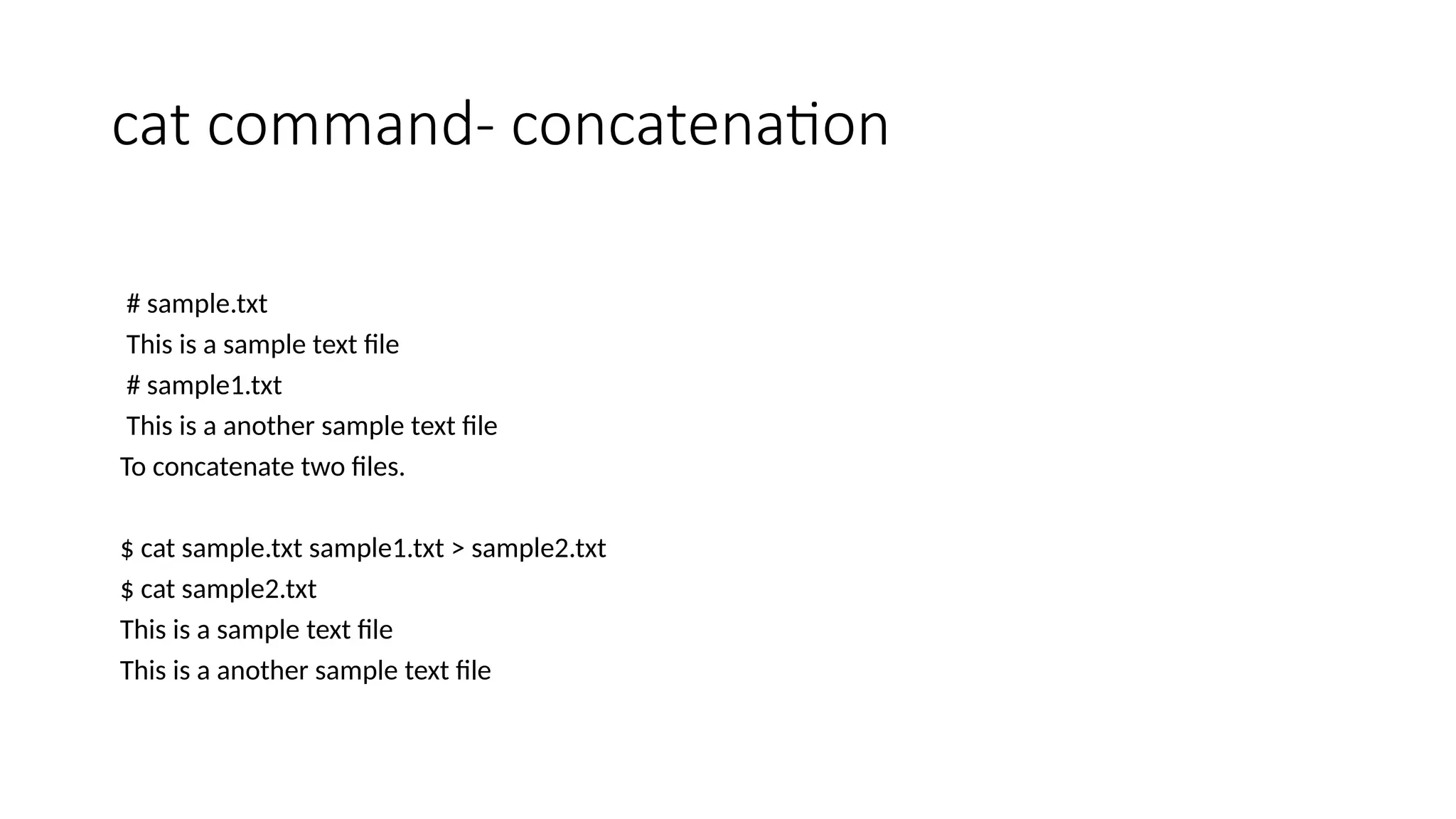 cat command- concatenation
# sample.txt
This is a sample text file
# sample1.txt
This is a another sample text file
To concatenate two files.
$ cat sample.txt sample1.txt > sample2.txt
$ cat sample2.txt
This is a sample text file
This is a another sample text file
 