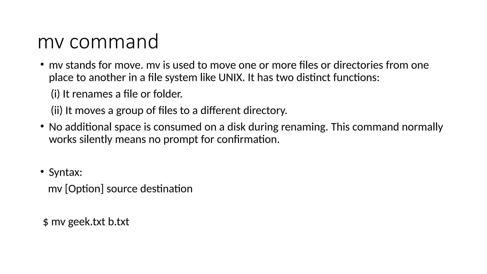 mv command
• mv stands for move. mv is used to move one or more files or directories from one
place to another in a file system like UNIX. It has two distinct functions:
(i) It renames a file or folder.
(ii) It moves a group of files to a different directory.
• No additional space is consumed on a disk during renaming. This command normally
works silently means no prompt for confirmation.
• Syntax:
mv [Option] source destination
$ mv geek.txt b.txt
 