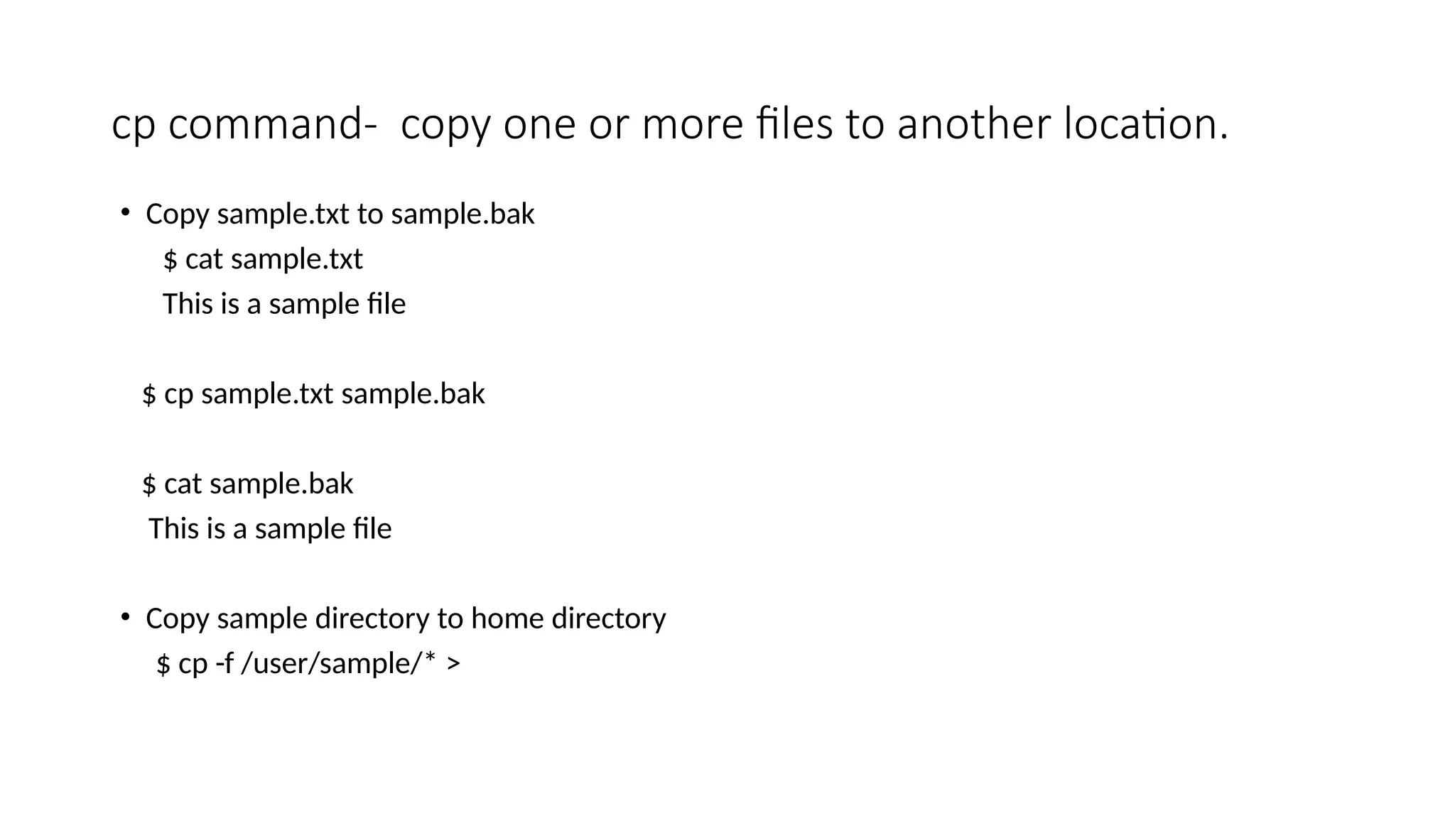 cp command- copy one or more files to another location.
• Copy sample.txt to sample.bak
$ cat sample.txt
This is a sample file
$ cp sample.txt sample.bak
$ cat sample.bak
This is a sample file
• Copy sample directory to home directory
$ cp -f /user/sample/* >
 