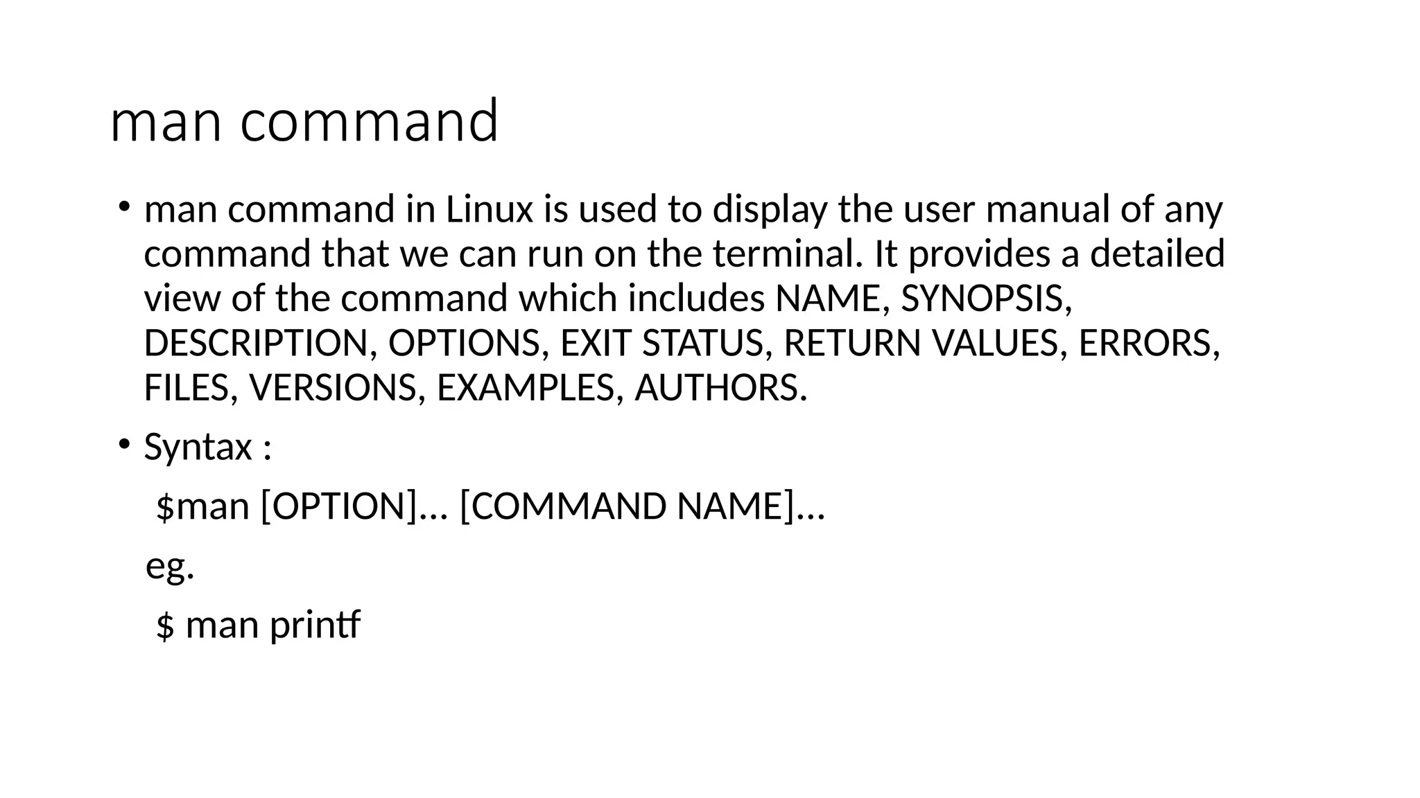 man command
• man command in Linux is used to display the user manual of any
command that we can run on the terminal. It provides a detailed
view of the command which includes NAME, SYNOPSIS,
DESCRIPTION, OPTIONS, EXIT STATUS, RETURN VALUES, ERRORS,
FILES, VERSIONS, EXAMPLES, AUTHORS.
• Syntax :
$man [OPTION]... [COMMAND NAME]...
eg.
$ man printf
 