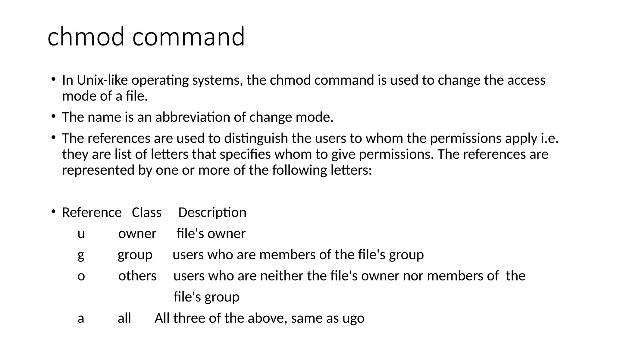 chmod command
• In Unix-like operating systems, the chmod command is used to change the access
mode of a file.
• The name is an abbreviation of change mode.
• The references are used to distinguish the users to whom the permissions apply i.e.
they are list of letters that specifies whom to give permissions. The references are
represented by one or more of the following letters:
• Reference Class Description
u owner file's owner
g group users who are members of the file's group
o others users who are neither the file's owner nor members of the
file's group
a all All three of the above, same as ugo
 