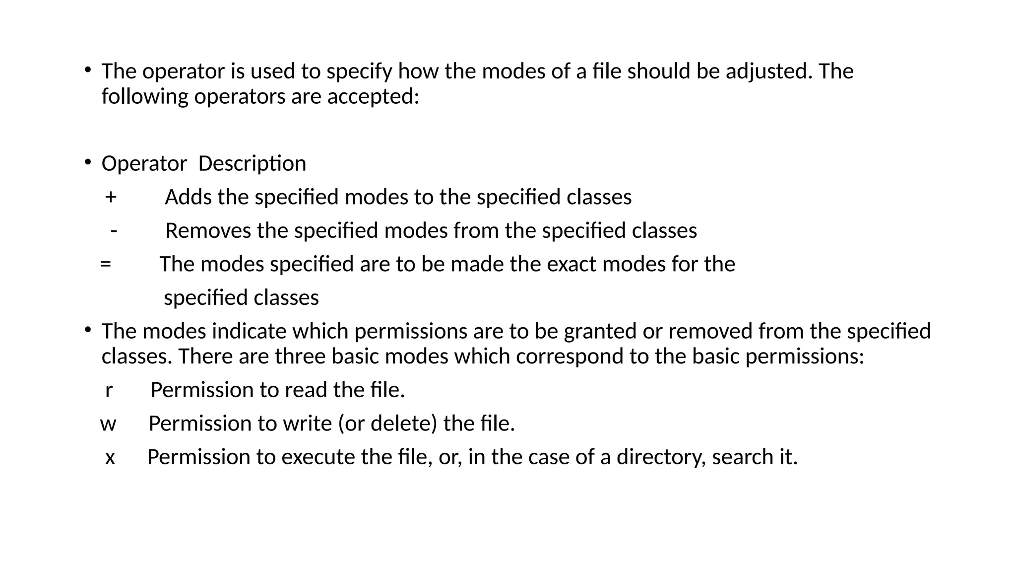 • The operator is used to specify how the modes of a file should be adjusted. The
following operators are accepted:
• Operator Description
+ Adds the specified modes to the specified classes
- Removes the specified modes from the specified classes
= The modes specified are to be made the exact modes for the
specified classes
• The modes indicate which permissions are to be granted or removed from the specified
classes. There are three basic modes which correspond to the basic permissions:
r Permission to read the file.
w Permission to write (or delete) the file.
x Permission to execute the file, or, in the case of a directory, search it.
 
