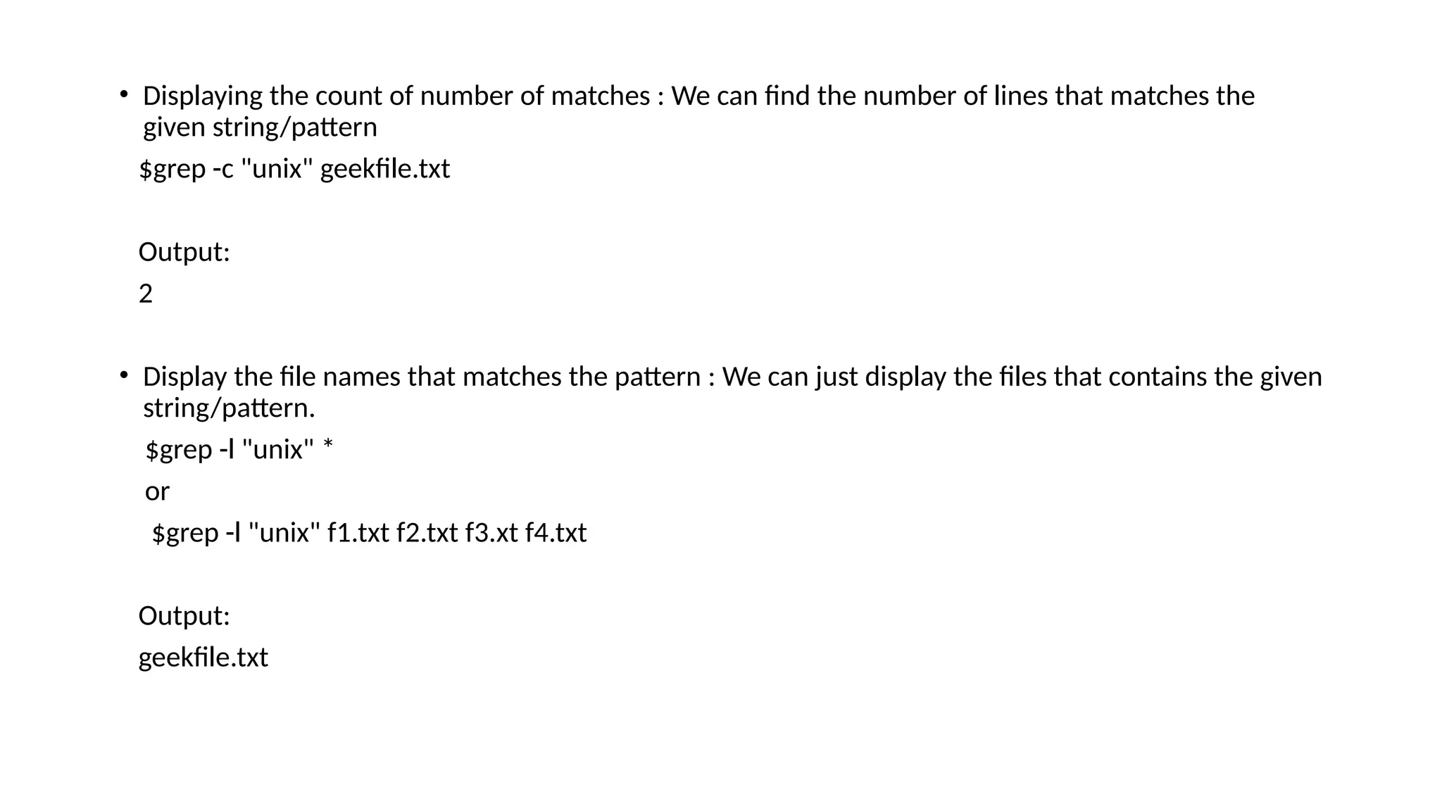 • Displaying the count of number of matches : We can find the number of lines that matches the
given string/pattern
$grep -c "unix" geekfile.txt
Output:
2
• Display the file names that matches the pattern : We can just display the files that contains the given
string/pattern.
$grep -l "unix" *
or
$grep -l "unix" f1.txt f2.txt f3.xt f4.txt
Output:
geekfile.txt
 