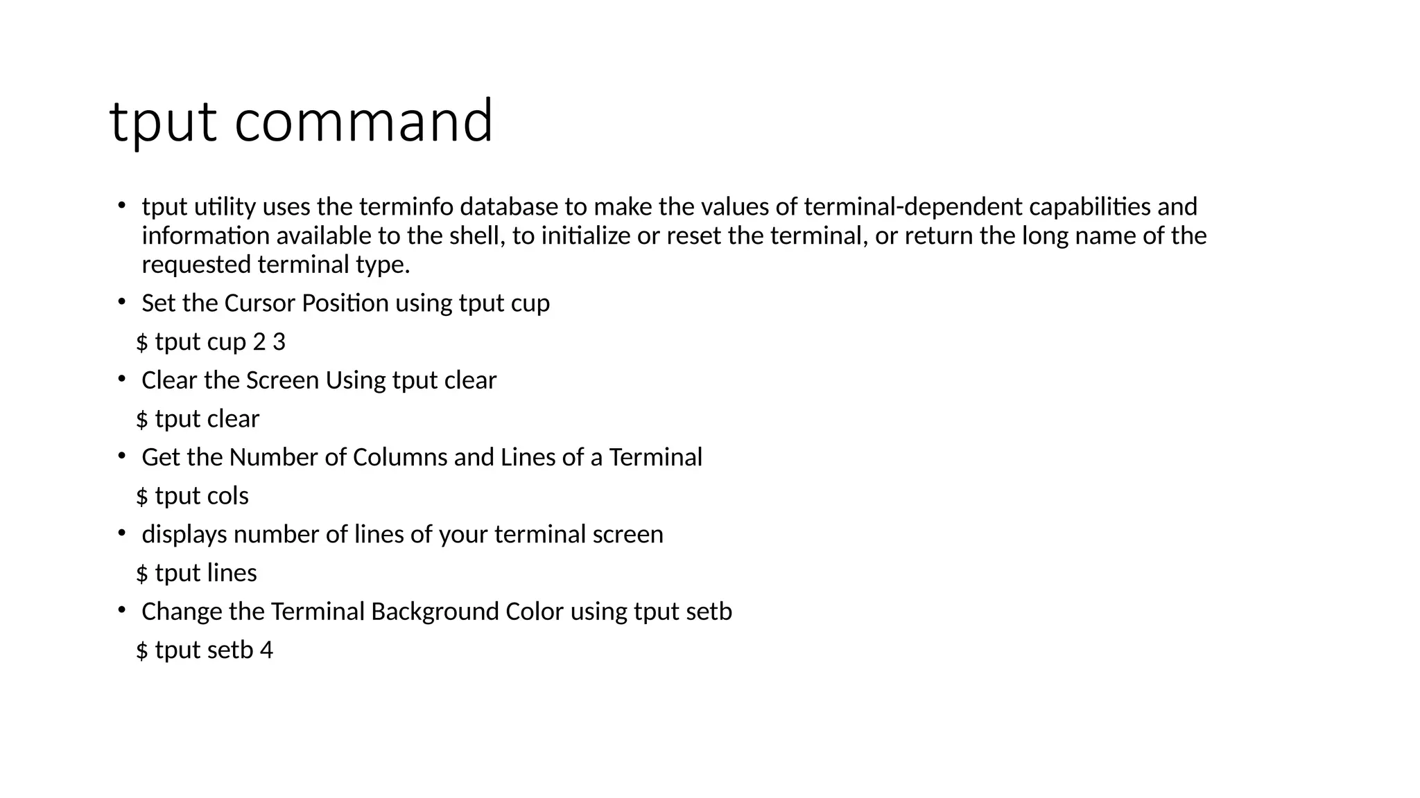 tput command
• tput utility uses the terminfo database to make the values of terminal-dependent capabilities and
information available to the shell, to initialize or reset the terminal, or return the long name of the
requested terminal type.
• Set the Cursor Position using tput cup
$ tput cup 2 3
• Clear the Screen Using tput clear
$ tput clear
• Get the Number of Columns and Lines of a Terminal
$ tput cols
• displays number of lines of your terminal screen
$ tput lines
• Change the Terminal Background Color using tput setb
$ tput setb 4
 