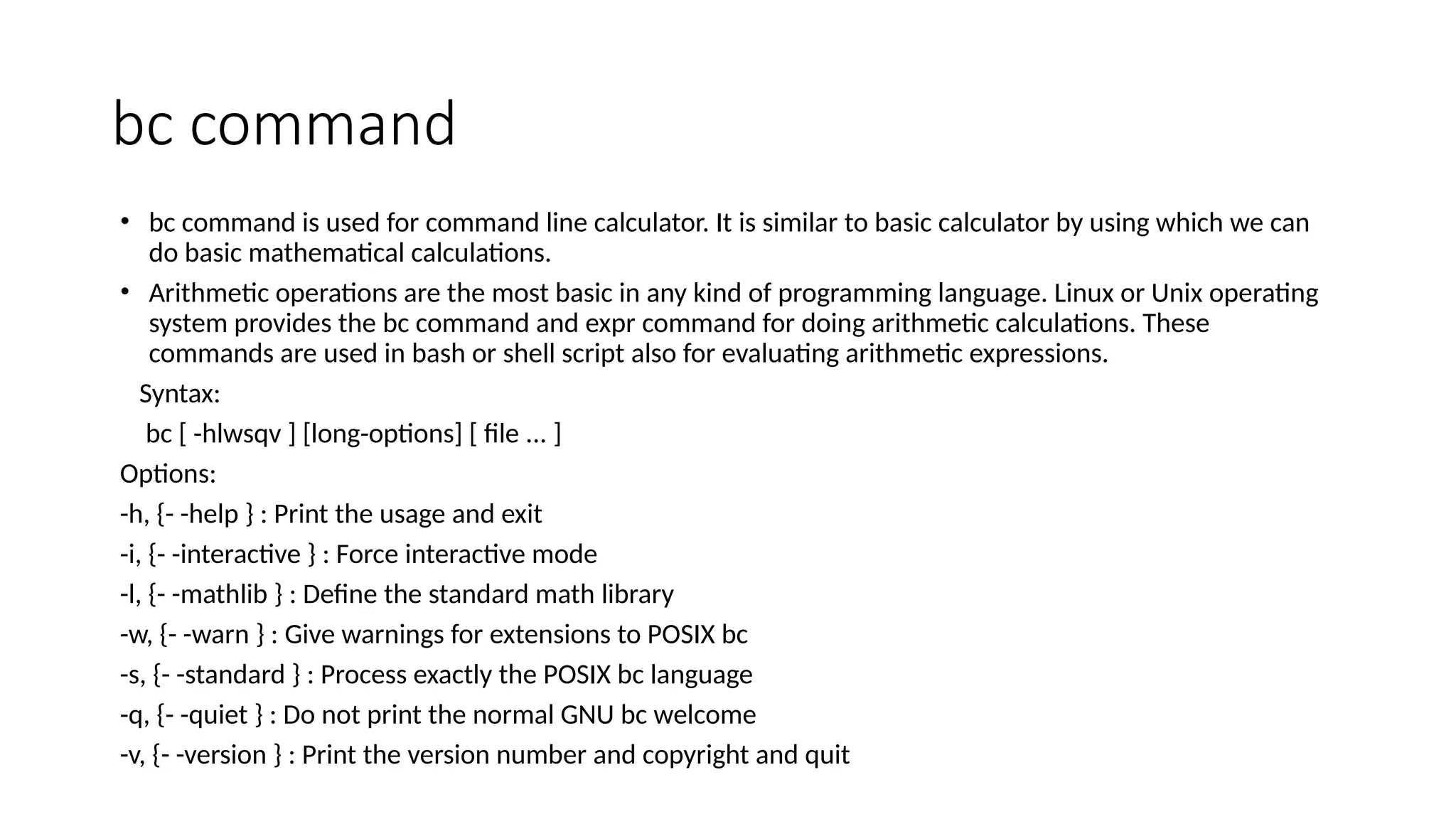 bc command
• bc command is used for command line calculator. It is similar to basic calculator by using which we can
do basic mathematical calculations.
• Arithmetic operations are the most basic in any kind of programming language. Linux or Unix operating
system provides the bc command and expr command for doing arithmetic calculations. These
commands are used in bash or shell script also for evaluating arithmetic expressions.
Syntax:
bc [ -hlwsqv ] [long-options] [ file ... ]
Options:
-h, {- -help } : Print the usage and exit
-i, {- -interactive } : Force interactive mode
-l, {- -mathlib } : Define the standard math library
-w, {- -warn } : Give warnings for extensions to POSIX bc
-s, {- -standard } : Process exactly the POSIX bc language
-q, {- -quiet } : Do not print the normal GNU bc welcome
-v, {- -version } : Print the version number and copyright and quit
 