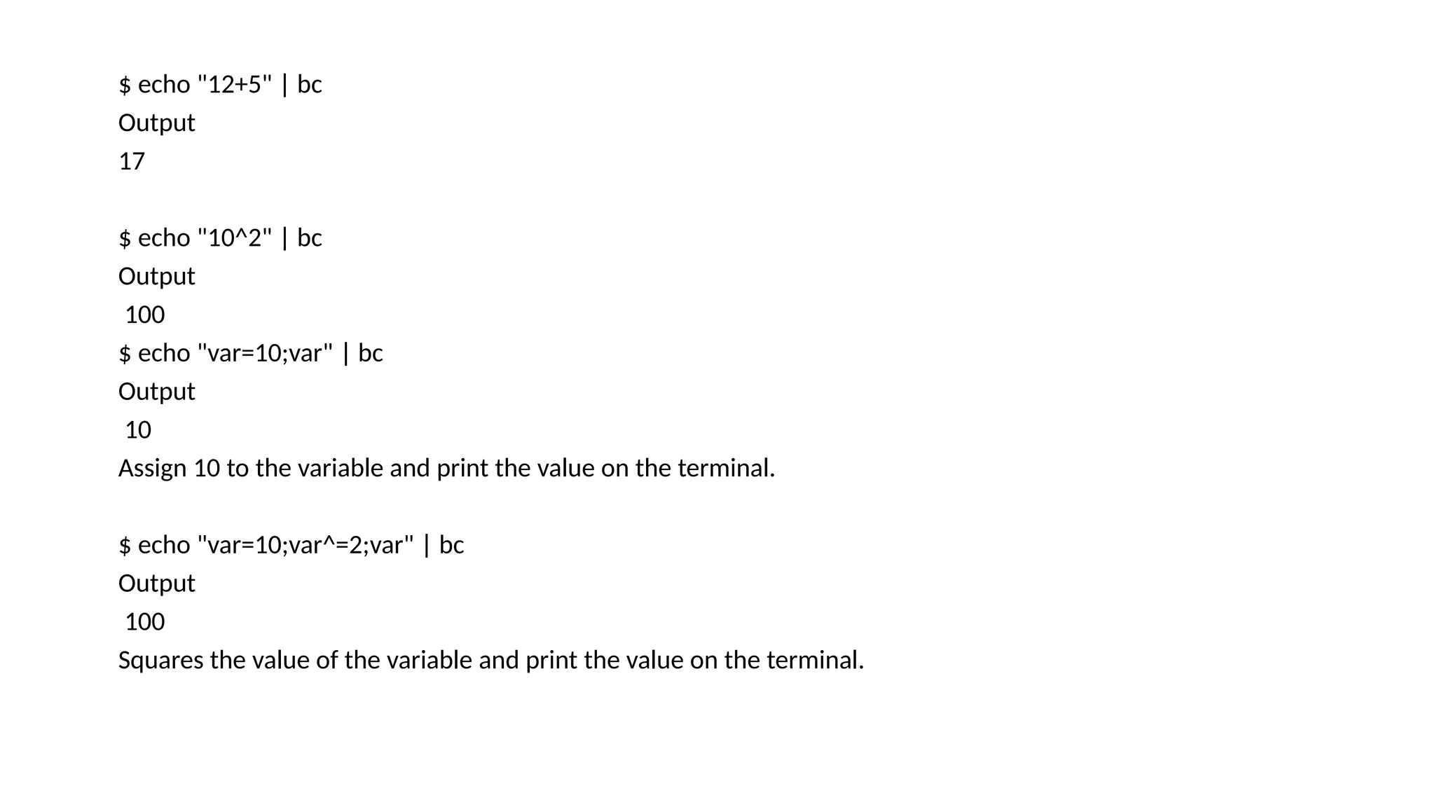 $ echo "12+5" | bc
Output
17
$ echo "10^2" | bc
Output
100
$ echo "var=10;var" | bc
Output
10
Assign 10 to the variable and print the value on the terminal.
$ echo "var=10;var^=2;var" | bc
Output
100
Squares the value of the variable and print the value on the terminal.
 