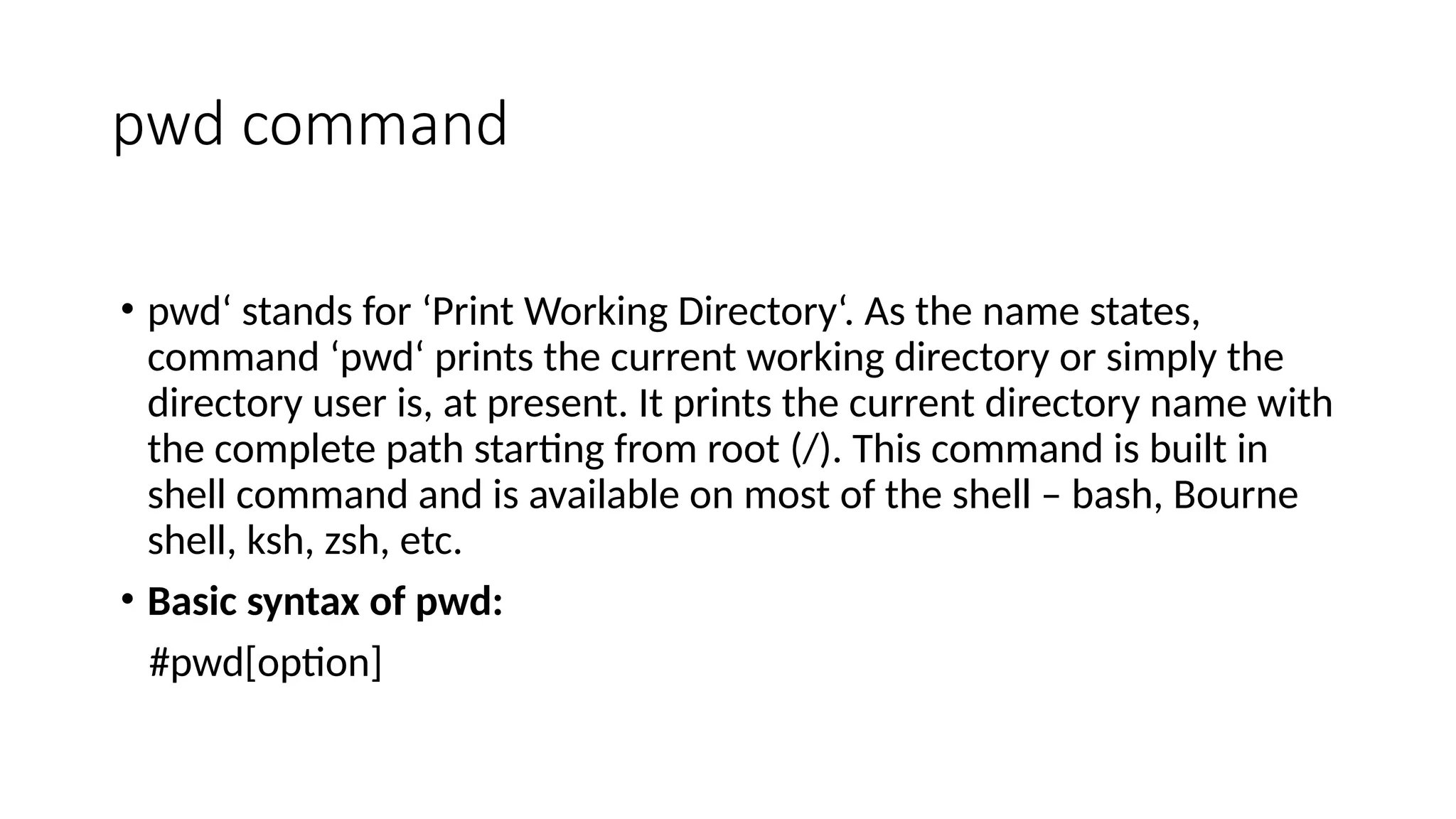 pwd command
• pwd‘ stands for ‘Print Working Directory‘. As the name states,
command ‘pwd‘ prints the current working directory or simply the
directory user is, at present. It prints the current directory name with
the complete path starting from root (/). This command is built in
shell command and is available on most of the shell – bash, Bourne
shell, ksh, zsh, etc.
• Basic syntax of pwd:
#pwd[option]
 