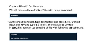 • Create a File with Cat Command
• We will create a file called test2 file with below command.
• Awaits input from user, type desired text and press CTRL+D (hold
down Ctrl Key and type ‘d‘) to exit. The text will be written
in test2 file. You can see contains of file with following cat command.
 